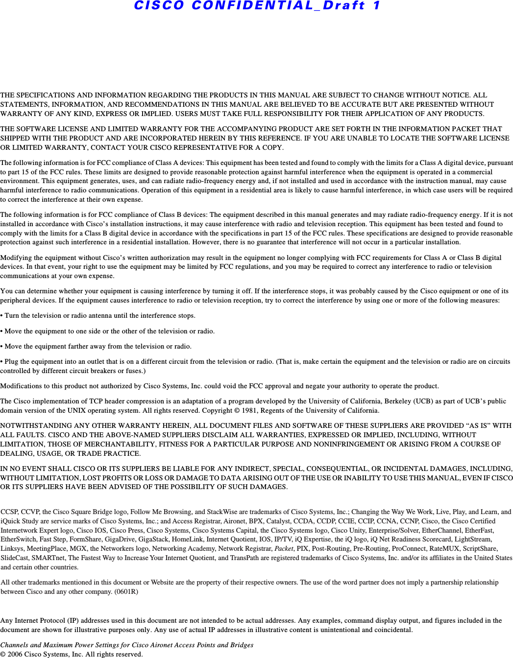 CISCO CONFIDENTIAL_Draft 1THE SPECIFICATIONS AND INFORMATION REGARDING THE PRODUCTS IN THIS MANUAL ARE SUBJECT TO CHANGE WITHOUT NOTICE. ALL STATEMENTS, INFORMATION, AND RECOMMENDATIONS IN THIS MANUAL ARE BELIEVED TO BE ACCURATE BUT ARE PRESENTED WITHOUT WARRANTY OF ANY KIND, EXPRESS OR IMPLIED. USERS MUST TAKE FULL RESPONSIBILITY FOR THEIR APPLICATION OF ANY PRODUCTS.THE SOFTWARE LICENSE AND LIMITED WARRANTY FOR THE ACCOMPANYING PRODUCT ARE SET FORTH IN THE INFORMATION PACKET THAT SHIPPED WITH THE PRODUCT AND ARE INCORPORATED HEREIN BY THIS REFERENCE. IF YOU ARE UNABLE TO LOCATE THE SOFTWARE LICENSE OR LIMITED WARRANTY, CONTACT YOUR CISCO REPRESENTATIVE FOR A COPY.The following information is for FCC compliance of Class A devices: This equipment has been tested and found to comply with the limits for a Class A digital device, pursuant to part 15 of the FCC rules. These limits are designed to provide reasonable protection against harmful interference when the equipment is operated in a commercial environment. This equipment generates, uses, and can radiate radio-frequency energy and, if not installed and used in accordance with the instruction manual, may cause harmful interference to radio communications. Operation of this equipment in a residential area is likely to cause harmful interference, in which case users will be required to correct the interference at their own expense. The following information is for FCC compliance of Class B devices: The equipment described in this manual generates and may radiate radio-frequency energy. If it is not installed in accordance with Cisco’s installation instructions, it may cause interference with radio and television reception. This equipment has been tested and found to comply with the limits for a Class B digital device in accordance with the specifications in part 15 of the FCC rules. These specifications are designed to provide reasonable protection against such interference in a residential installation. However, there is no guarantee that interference will not occur in a particular installation. Modifying the equipment without Cisco’s written authorization may result in the equipment no longer complying with FCC requirements for Class A or Class B digital devices. In that event, your right to use the equipment may be limited by FCC regulations, and you may be required to correct any interference to radio or television communications at your own expense.You can determine whether your equipment is causing interference by turning it off. If the interference stops, it was probably caused by the Cisco equipment or one of its peripheral devices. If the equipment causes interference to radio or television reception, try to correct the interference by using one or more of the following measures:• Turn the television or radio antenna until the interference stops.• Move the equipment to one side or the other of the television or radio.• Move the equipment farther away from the television or radio.• Plug the equipment into an outlet that is on a different circuit from the television or radio. (That is, make certain the equipment and the television or radio are on circuits controlled by different circuit breakers or fuses.) Modifications to this product not authorized by Cisco Systems, Inc. could void the FCC approval and negate your authority to operate the product. The Cisco implementation of TCP header compression is an adaptation of a program developed by the University of California, Berkeley (UCB) as part of UCB’s public domain version of the UNIX operating system. All rights reserved. Copyright © 1981, Regents of the University of California. NOTWITHSTANDING ANY OTHER WARRANTY HEREIN, ALL DOCUMENT FILES AND SOFTWARE OF THESE SUPPLIERS ARE PROVIDED “AS IS” WITH ALL FAULTS. CISCO AND THE ABOVE-NAMED SUPPLIERS DISCLAIM ALL WARRANTIES, EXPRESSED OR IMPLIED, INCLUDING, WITHOUT LIMITATION, THOSE OF MERCHANTABILITY, FITNESS FOR A PARTICULAR PURPOSE AND NONINFRINGEMENT OR ARISING FROM A COURSE OF DEALING, USAGE, OR TRADE PRACTICE.IN NO EVENT SHALL CISCO OR ITS SUPPLIERS BE LIABLE FOR ANY INDIRECT, SPECIAL, CONSEQUENTIAL, OR INCIDENTAL DAMAGES, INCLUDING, WITHOUT LIMITATION, LOST PROFITS OR LOSS OR DAMAGE TO DATA ARISING OUT OF THE USE OR INABILITY TO USE THIS MANUAL, EVEN IF CISCO OR ITS SUPPLIERS HAVE BEEN ADVISED OF THE POSSIBILITY OF SUCH DAMAGES.Any Internet Protocol (IP) addresses used in this document are not intended to be actual addresses. Any examples, command display output, and figures included in the document are shown for illustrative purposes only. Any use of actual IP addresses in illustrative content is unintentional and coincidental.Channels and Maximum Power Settings for Cisco Aironet Access Points and Bridges © 2006 Cisco Systems, Inc. All rights reserved.CCSP, CCVP, the Cisco Square Bridge logo, Follow Me Browsing, and StackWise are trademarks of Cisco Systems, Inc.; Changing the Way We Work, Live, Play, and Learn, and iQuick Study are service marks of Cisco Systems, Inc.; and Access Registrar, Aironet, BPX, Catalyst, CCDA, CCDP, CCIE, CCIP, CCNA, CCNP, Cisco, the Cisco Certified Internetwork Expert logo, Cisco IOS, Cisco Press, Cisco Systems, Cisco Systems Capital, the Cisco Systems logo, Cisco Unity, Enterprise/Solver, EtherChannel, EtherFast, EtherSwitch, Fast Step, FormShare, GigaDrive, GigaStack, HomeLink, Internet Quotient, IOS, IP/TV, iQ Expertise, the iQ logo, iQ Net Readiness Scorecard, LightStream, Linksys, MeetingPlace, MGX, the Networkers logo, Networking Academy, Network Registrar, Packe t , PIX, Post-Routing, Pre-Routing, ProConnect, RateMUX, ScriptShare, SlideCast, SMARTnet, The Fastest Way to Increase Your Internet Quotient, and TransPath are registered trademarks of Cisco Systems, Inc. and/or its affiliates in the United States and certain other countries. All other trademarks mentioned in this document or Website are the property of their respective owners. The use of the word partner does not imply a partnership relationship between Cisco and any other company. (0601R)