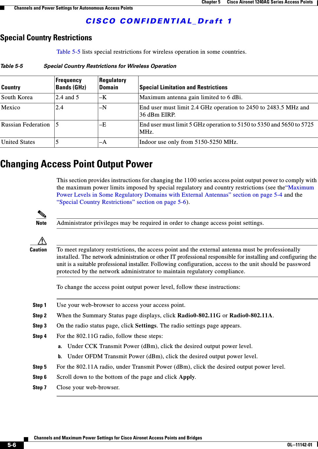 CISCO CONFIDENTIAL_Draft 15-6Channels and Maximum Power Settings for Cisco Aironet Access Points and Bridges OL--11142-01Chapter 5      Cisco Aironet 1240AG Series Access Points    Channels and Power Settings for Autonomous Access PointsSpecial Country RestrictionsTable 5-5 lists special restrictions for wireless operation in some countries. Changing Access Point Output PowerThis section provides instructions for changing the 1100 series access point output power to comply with the maximum power limits imposed by special regulatory and country restrictions (see the“Maximum Power Levels in Some Regulatory Domains with External Antennas” section on page 5-4 and the “Special Country Restrictions” section on page 5-6). Note Administrator privileges may be required in order to change access point settings.Caution To meet regulatory restrictions, the access point and the external antenna must be professionally installed. The network administration or other IT professional responsible for installing and configuring the unit is a suitable professional installer. Following configuration, access to the unit should be password protected by the network administrator to maintain regulatory compliance.To change the access point output power level, follow these instructions:Step 1 Use your web-browser to access your access point.Step 2 When the Summary Status page displays, click Radio0-802.11G or Radio0-802.11A.Step 3 On the radio status page, click Settings. The radio settings page appears.Step 4 For the 802.11G radio, follow these steps:a. Under CCK Transmit Power (dBm), click the desired output power level.b. Under OFDM Transmit Power (dBm), click the desired output power level.Step 5 For the 802.11A radio, under Transmit Power (dBm), click the desired output power level.Step 6 Scroll down to the bottom of the page and click Apply. Step 7 Close your web-browser.Table 5-5 Special Country Restrictions for Wireless OperationCountryFrequency Bands (GHz)Regulatory Domain Special Limitation and RestrictionsSouth Korea 2.4 and 5  –K Maximum antenna gain limited to 6 dBi.Mexico 2.4  –N End user must limit 2.4 GHz operation to 2450 to 2483.5 MHz and 36 dBm EIRP.Russian Federation 5 –E End user must limit 5 GHz operation to 5150 to 5350 and 5650 to 5725 MHz.United States 5  –A  Indoor use only from 5150-5250 MHz.