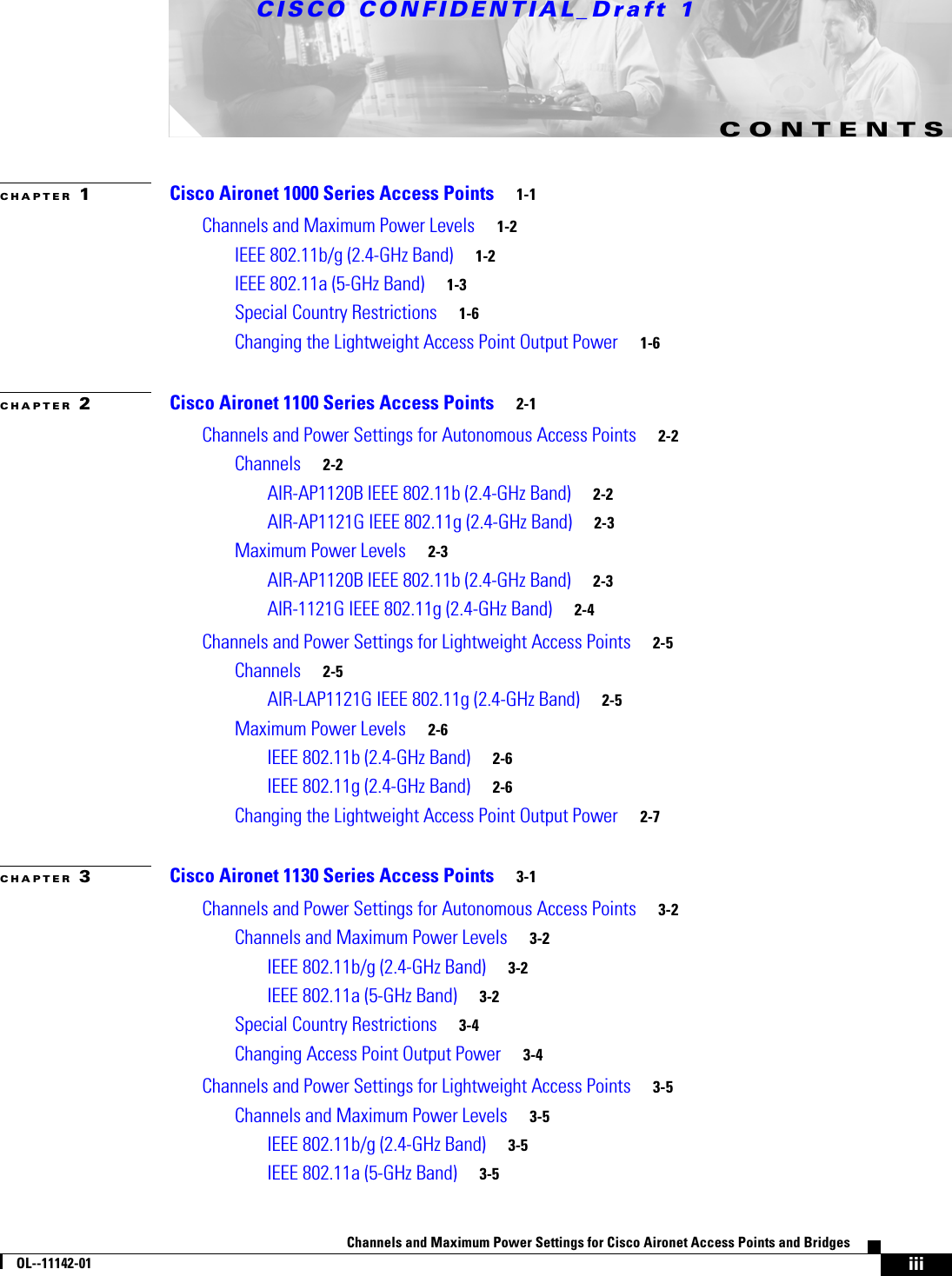 CISCO CONFIDENTIAL_Draft 1iiiChannels and Maximum Power Settings for Cisco Aironet Access Points and BridgesOL--11142-01CONTENTSCHAPTER 1Cisco Aironet 1000 Series Access Points 1-1Channels and Maximum Power Levels 1-2IEEE 802.11b/g (2.4-GHz Band) 1-2IEEE 802.11a (5-GHz Band) 1-3Special Country Restrictions 1-6Changing the Lightweight Access Point Output Power 1-6CHAPTER 2Cisco Aironet 1100 Series Access Points 2-1Channels and Power Settings for Autonomous Access Points 2-2Channels 2-2AIR-AP1120B IEEE 802.11b (2.4-GHz Band) 2-2AIR-AP1121G IEEE 802.11g (2.4-GHz Band) 2-3Maximum Power Levels 2-3AIR-AP1120B IEEE 802.11b (2.4-GHz Band) 2-3AIR-1121G IEEE 802.11g (2.4-GHz Band) 2-4Channels and Power Settings for Lightweight Access Points 2-5Channels 2-5AIR-LAP1121G IEEE 802.11g (2.4-GHz Band) 2-5Maximum Power Levels 2-6IEEE 802.11b (2.4-GHz Band) 2-6IEEE 802.11g (2.4-GHz Band) 2-6Changing the Lightweight Access Point Output Power 2-7CHAPTER 3Cisco Aironet 1130 Series Access Points 3-1Channels and Power Settings for Autonomous Access Points 3-2Channels and Maximum Power Levels 3-2IEEE 802.11b/g (2.4-GHz Band) 3-2IEEE 802.11a (5-GHz Band) 3-2Special Country Restrictions 3-4Changing Access Point Output Power 3-4Channels and Power Settings for Lightweight Access Points 3-5Channels and Maximum Power Levels 3-5IEEE 802.11b/g (2.4-GHz Band) 3-5IEEE 802.11a (5-GHz Band) 3-5