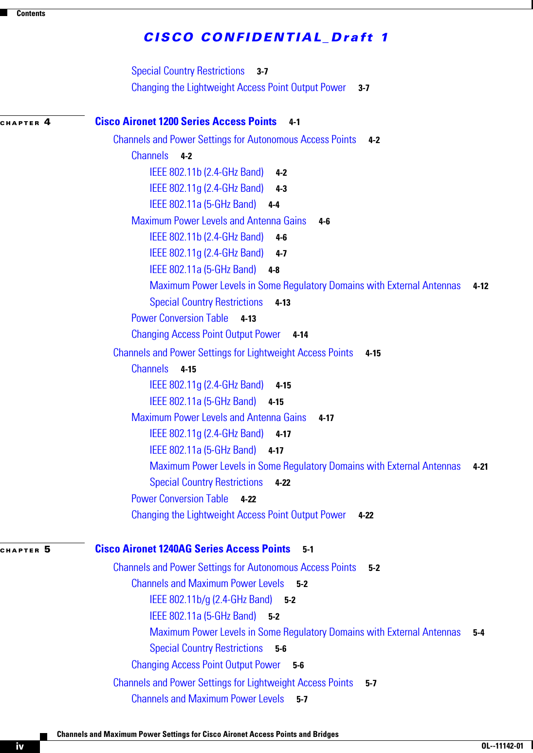 CISCO CONFIDENTIAL_Draft 1ContentsivChannels and Maximum Power Settings for Cisco Aironet Access Points and Bridges OL--11142-01Special Country Restrictions 3-7Changing the Lightweight Access Point Output Power 3-7CHAPTER 4Cisco Aironet 1200 Series Access Points 4-1Channels and Power Settings for Autonomous Access Points 4-2Channels 4-2IEEE 802.11b (2.4-GHz Band) 4-2IEEE 802.11g (2.4-GHz Band) 4-3IEEE 802.11a (5-GHz Band) 4-4Maximum Power Levels and Antenna Gains 4-6IEEE 802.11b (2.4-GHz Band) 4-6IEEE 802.11g (2.4-GHz Band) 4-7IEEE 802.11a (5-GHz Band) 4-8Maximum Power Levels in Some Regulatory Domains with External Antennas 4-12Special Country Restrictions 4-13Power Conversion Table 4-13Changing Access Point Output Power 4-14Channels and Power Settings for Lightweight Access Points 4-15Channels 4-15IEEE 802.11g (2.4-GHz Band) 4-15IEEE 802.11a (5-GHz Band) 4-15Maximum Power Levels and Antenna Gains 4-17IEEE 802.11g (2.4-GHz Band) 4-17IEEE 802.11a (5-GHz Band) 4-17Maximum Power Levels in Some Regulatory Domains with External Antennas 4-21Special Country Restrictions 4-22Power Conversion Table 4-22Changing the Lightweight Access Point Output Power 4-22CHAPTER 5Cisco Aironet 1240AG Series Access Points 5-1Channels and Power Settings for Autonomous Access Points 5-2Channels and Maximum Power Levels 5-2IEEE 802.11b/g (2.4-GHz Band) 5-2IEEE 802.11a (5-GHz Band) 5-2Maximum Power Levels in Some Regulatory Domains with External Antennas 5-4Special Country Restrictions 5-6Changing Access Point Output Power 5-6Channels and Power Settings for Lightweight Access Points 5-7Channels and Maximum Power Levels 5-7