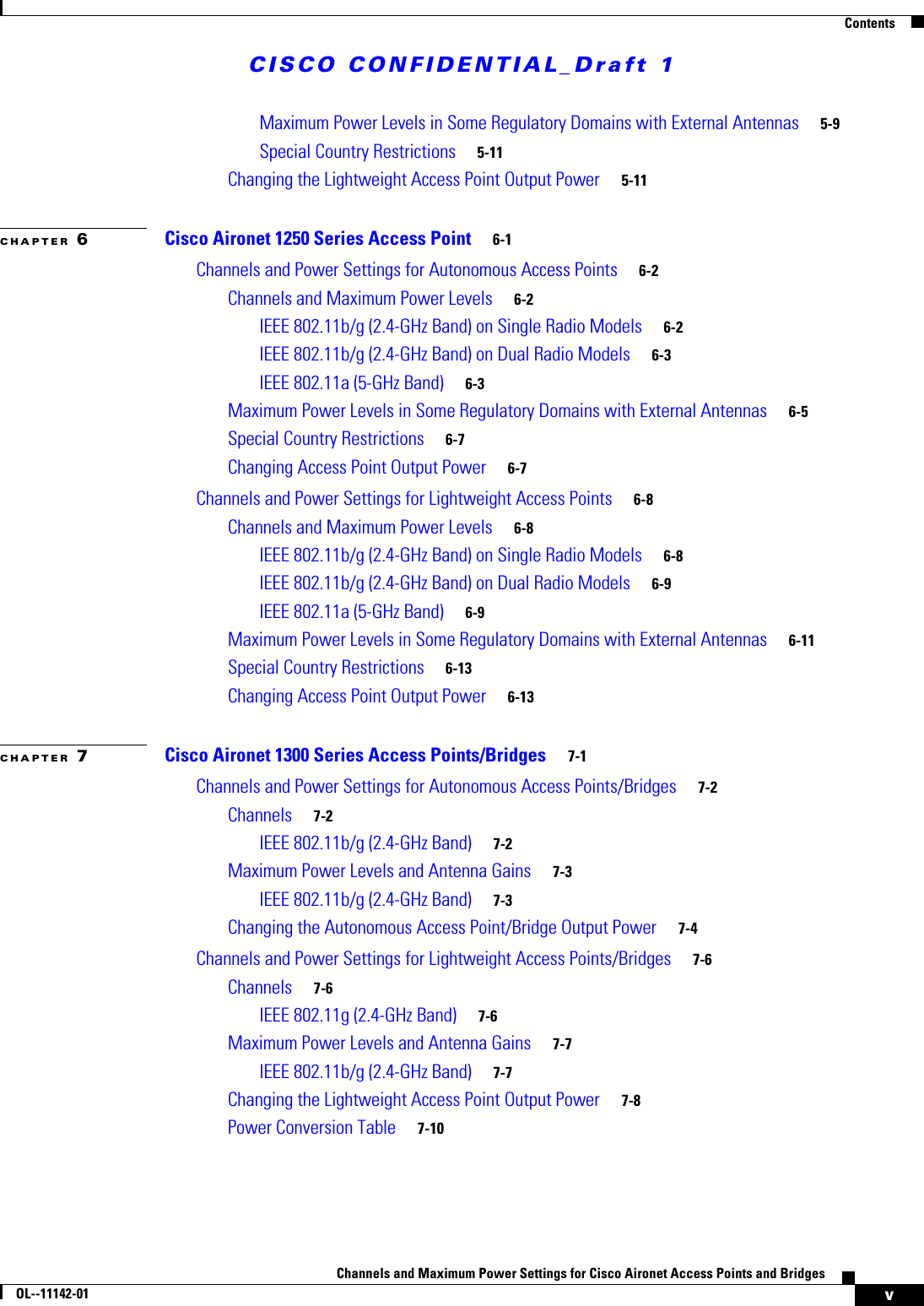 CISCO CONFIDENTIAL_Draft 1ContentsvChannels and Maximum Power Settings for Cisco Aironet Access Points and BridgesOL--11142-01Maximum Power Levels in Some Regulatory Domains with External Antennas 5-9Special Country Restrictions 5-11Changing the Lightweight Access Point Output Power 5-11CHAPTER 6Cisco Aironet 1250 Series Access Point 6-1Channels and Power Settings for Autonomous Access Points 6-2Channels and Maximum Power Levels 6-2IEEE 802.11b/g (2.4-GHz Band) on Single Radio Models 6-2IEEE 802.11b/g (2.4-GHz Band) on Dual Radio Models 6-3IEEE 802.11a (5-GHz Band) 6-3Maximum Power Levels in Some Regulatory Domains with External Antennas 6-5Special Country Restrictions 6-7Changing Access Point Output Power 6-7Channels and Power Settings for Lightweight Access Points 6-8Channels and Maximum Power Levels 6-8IEEE 802.11b/g (2.4-GHz Band) on Single Radio Models 6-8IEEE 802.11b/g (2.4-GHz Band) on Dual Radio Models 6-9IEEE 802.11a (5-GHz Band) 6-9Maximum Power Levels in Some Regulatory Domains with External Antennas 6-11Special Country Restrictions 6-13Changing Access Point Output Power 6-13CHAPTER 7Cisco Aironet 1300 Series Access Points/Bridges 7-1Channels and Power Settings for Autonomous Access Points/Bridges 7-2Channels 7-2IEEE 802.11b/g (2.4-GHz Band) 7-2Maximum Power Levels and Antenna Gains 7-3IEEE 802.11b/g (2.4-GHz Band) 7-3Changing the Autonomous Access Point/Bridge Output Power 7-4Channels and Power Settings for Lightweight Access Points/Bridges 7-6Channels 7-6IEEE 802.11g (2.4-GHz Band) 7-6Maximum Power Levels and Antenna Gains 7-7IEEE 802.11b/g (2.4-GHz Band) 7-7Changing the Lightweight Access Point Output Power 7-8Power Conversion Table 7-10