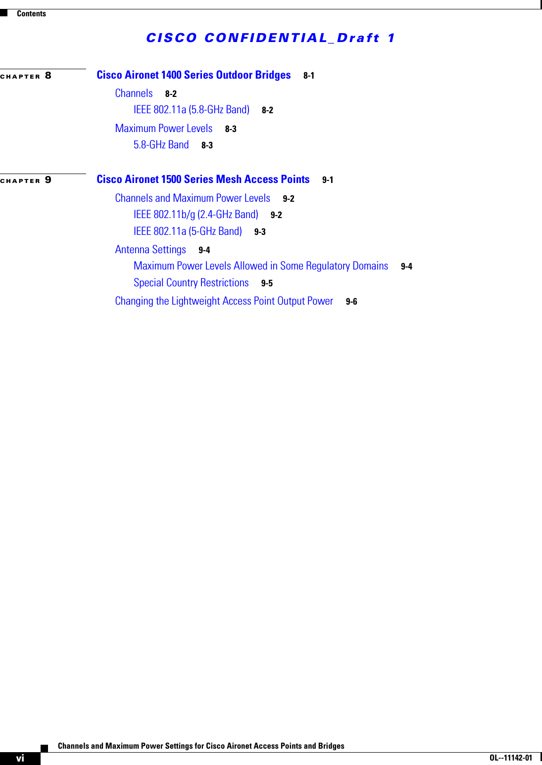 CISCO CONFIDENTIAL_Draft 1ContentsviChannels and Maximum Power Settings for Cisco Aironet Access Points and Bridges OL--11142-01CHAPTER 8Cisco Aironet 1400 Series Outdoor Bridges 8-1Channels 8-2IEEE 802.11a (5.8-GHz Band) 8-2Maximum Power Levels 8-35.8-GHz Band 8-3CHAPTER 9Cisco Aironet 1500 Series Mesh Access Points 9-1Channels and Maximum Power Levels 9-2IEEE 802.11b/g (2.4-GHz Band) 9-2IEEE 802.11a (5-GHz Band) 9-3Antenna Settings 9-4Maximum Power Levels Allowed in Some Regulatory Domains 9-4Special Country Restrictions 9-5Changing the Lightweight Access Point Output Power 9-6