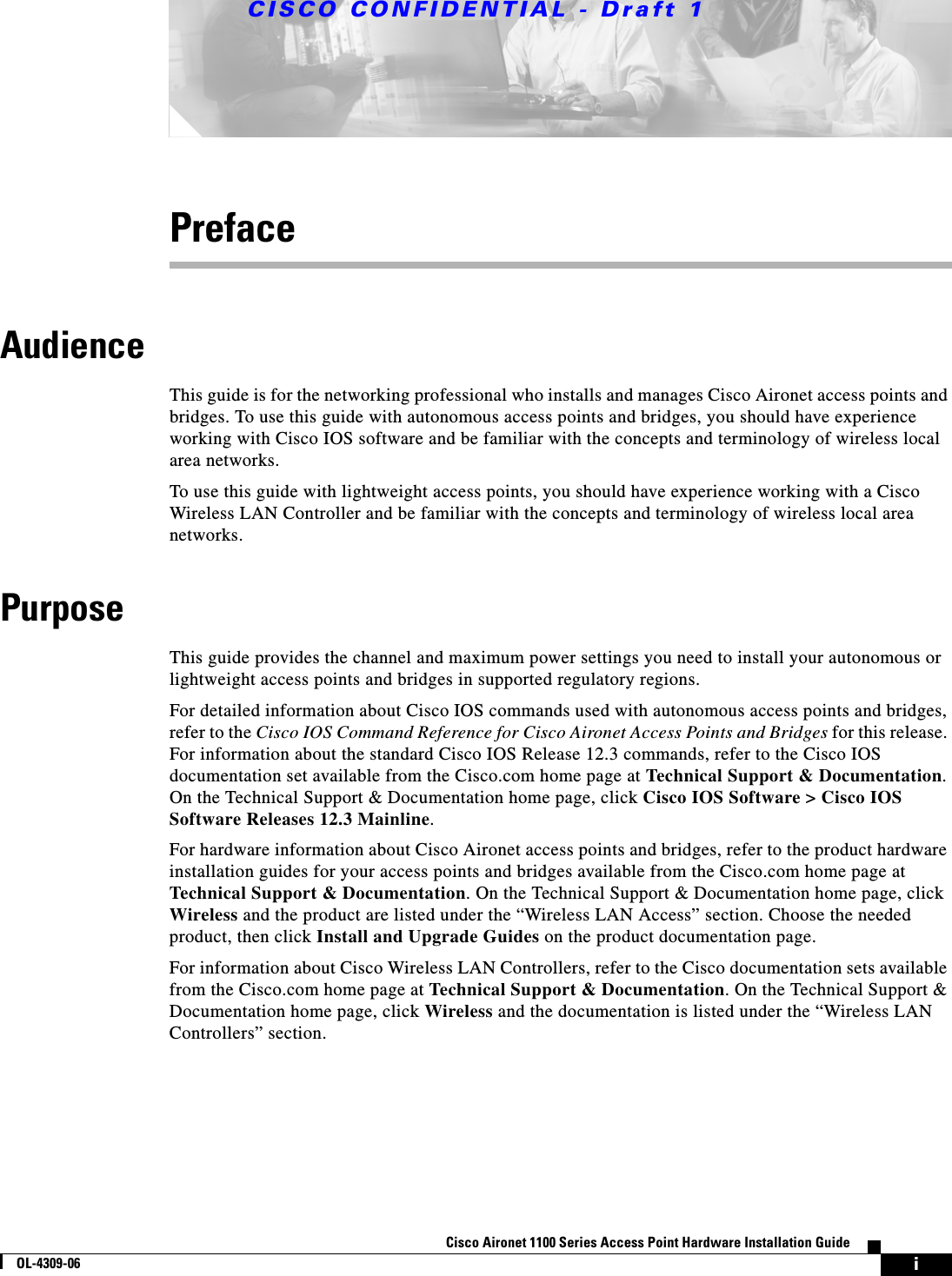 CISCO CONFIDENTIAL - Draft 1iCisco Aironet 1100 Series Access Point Hardware Installation GuideOL-4309-06PrefaceAudienceThis guide is for the networking professional who installs and manages Cisco Aironet access points and bridges. To use this guide with autonomous access points and bridges, you should have experience working with Cisco IOS software and be familiar with the concepts and terminology of wireless local area networks.To use this guide with lightweight access points, you should have experience working with a Cisco Wireless LAN Controller and be familiar with the concepts and terminology of wireless local area networks.PurposeThis guide provides the channel and maximum power settings you need to install your autonomous or lightweight access points and bridges in supported regulatory regions.For detailed information about Cisco IOS commands used with autonomous access points and bridges, refer to the Cisco IOS Command Reference for Cisco Aironet Access Points and Bridges for this release. For information about the standard Cisco IOS Release 12.3 commands, refer to the Cisco IOS documentation set available from the Cisco.com home page at Technical Support &amp; Documentation. On the Technical Support &amp; Documentation home page, click Cisco IOS Software &gt; Cisco IOS Software Releases 12.3 Mainline.For hardware information about Cisco Aironet access points and bridges, refer to the product hardware installation guides for your access points and bridges available from the Cisco.com home page at Technical Support &amp; Documentation. On the Technical Support &amp; Documentation home page, click Wireless and the product are listed under the “Wireless LAN Access” section. Choose the needed product, then click Install and Upgrade Guides on the product documentation page.For information about Cisco Wireless LAN Controllers, refer to the Cisco documentation sets available from the Cisco.com home page at Technical Support &amp; Documentation. On the Technical Support &amp; Documentation home page, click Wireless and the documentation is listed under the “Wireless LAN Controllers” section.