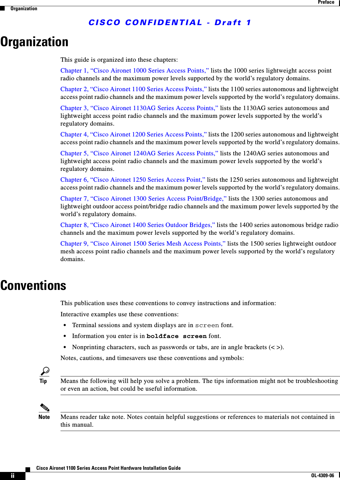 CISCO CONFIDENTIAL - Draft 1iiCisco Aironet 1100 Series Access Point Hardware Installation GuideOL-4309-06PrefaceOrganizationOrganizationThis guide is organized into these chapters:Chapter 1, “Cisco Aironet 1000 Series Access Points,” lists the 1000 series lightweight access point radio channels and the maximum power levels supported by the world’s regulatory domains.Chapter 2, “Cisco Aironet 1100 Series Access Points,” lists the 1100 series autonomous and lightweight access point radio channels and the maximum power levels supported by the world’s regulatory domains.Chapter 3, “Cisco Aironet 1130AG Series Access Points,” lists the 1130AG series autonomous and lightweight access point radio channels and the maximum power levels supported by the world’s regulatory domains.Chapter 4, “Cisco Aironet 1200 Series Access Points,” lists the 1200 series autonomous and lightweight access point radio channels and the maximum power levels supported by the world’s regulatory domains.Chapter 5, “Cisco Aironet 1240AG Series Access Points,” lists the 1240AG series autonomous and lightweight access point radio channels and the maximum power levels supported by the world’s regulatory domains.Chapter 6, “Cisco Aironet 1250 Series Access Point,” lists the 1250 series autonomous and lightweight access point radio channels and the maximum power levels supported by the world’s regulatory domains.Chapter 7, “Cisco Aironet 1300 Series Access Point/Bridge,” lists the 1300 series autonomous and lightweight outdoor access point/bridge radio channels and the maximum power levels supported by the world’s regulatory domains.Chapter 8, “Cisco Aironet 1400 Series Outdoor Bridges,” lists the 1400 series autonomous bridge radio channels and the maximum power levels supported by the world’s regulatory domains.Chapter 9, “Cisco Aironet 1500 Series Mesh Access Points,” lists the 1500 series lightweight outdoor mesh access point radio channels and the maximum power levels supported by the world’s regulatory domains.ConventionsThis publication uses these conventions to convey instructions and information:Interactive examples use these conventions:•Terminal sessions and system displays are in screen font.•Information you enter is in boldface screen font.•Nonprinting characters, such as passwords or tabs, are in angle brackets (&lt; &gt;).Notes, cautions, and timesavers use these conventions and symbols:Tip Means the following will help you solve a problem. The tips information might not be troubleshooting or even an action, but could be useful information.Note Means reader take note. Notes contain helpful suggestions or references to materials not contained in this manual.