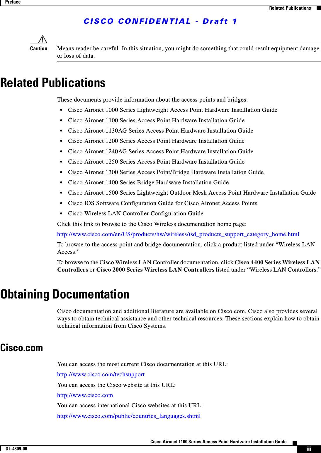 CISCO CONFIDENTIAL - Draft 1iiiCisco Aironet 1100 Series Access Point Hardware Installation GuideOL-4309-06PrefaceRelated PublicationsCaution Means reader be careful. In this situation, you might do something that could result equipment damage or loss of data.Related PublicationsThese documents provide information about the access points and bridges:•Cisco Aironet 1000 Series Lightweight Access Point Hardware Installation Guide•Cisco Aironet 1100 Series Access Point Hardware Installation Guide•Cisco Aironet 1130AG Series Access Point Hardware Installation Guide•Cisco Aironet 1200 Series Access Point Hardware Installation Guide•Cisco Aironet 1240AG Series Access Point Hardware Installation Guide•Cisco Aironet 1250 Series Access Point Hardware Installation Guide•Cisco Aironet 1300 Series Access Point/Bridge Hardware Installation Guide•Cisco Aironet 1400 Series Bridge Hardware Installation Guide•Cisco Aironet 1500 Series Lightweight Outdoor Mesh Access Point Hardware Installation Guide•Cisco IOS Software Configuration Guide for Cisco Aironet Access Points •Cisco Wireless LAN Controller Configuration GuideClick this link to browse to the Cisco Wireless documentation home page:http://www.cisco.com/en/US/products/hw/wireless/tsd_products_support_category_home.htmlTo browse to the access point and bridge documentation, click a product listed under “Wireless LAN Access.” To browse to the Cisco Wireless LAN Controller documentation, click Cisco 4400 Series Wireless LAN Controllers or Cisco 2000 Series Wireless LAN Controllers listed under “Wireless LAN Controllers.”Obtaining DocumentationCisco documentation and additional literature are available on Cisco.com. Cisco also provides several ways to obtain technical assistance and other technical resources. These sections explain how to obtain technical information from Cisco Systems.Cisco.comYou can access the most current Cisco documentation at this URL:http://www.cisco.com/techsupportYou can access the Cisco website at this URL:http://www.cisco.comYou can access international Cisco websites at this URL:http://www.cisco.com/public/countries_languages.shtml