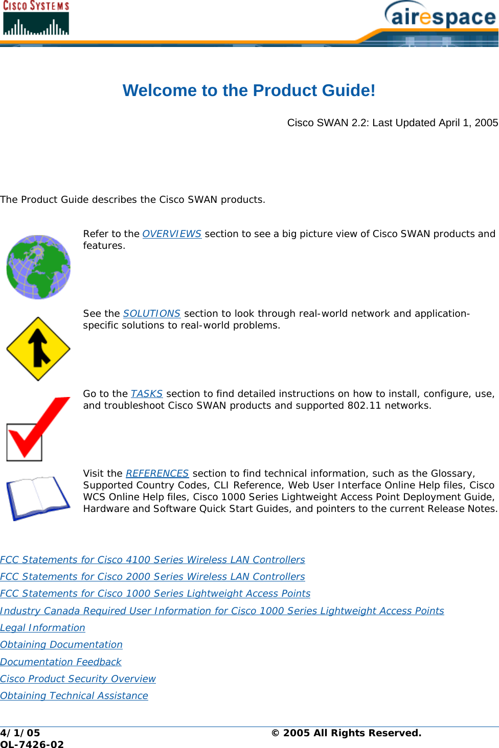 4/1/05 © 2005 All Rights Reserved.  OL-7426-02Welcome to the Product Guide!Product GuideCisco SWAN 2.2: Last Updated April 1, 2005The Product Guide describes the Cisco SWAN products.Refer to the OVERVIEWS section to see a big picture view of Cisco SWAN products and features. See the SOLUTIONS section to look through real-world network and application- specific solutions to real-world problems.Go to the TASKS section to find detailed instructions on how to install, configure, use, and troubleshoot Cisco SWAN products and supported 802.11 networks.Visit the REFERENCES section to find technical information, such as the Glossary, Supported Country Codes, CLI Reference, Web User Interface Online Help files, Cisco WCS Online Help files, Cisco 1000 Series Lightweight Access Point Deployment Guide, Hardware and Software Quick Start Guides, and pointers to the current Release Notes.FCC Statements for Cisco 4100 Series Wireless LAN Controllers FCC Statements for Cisco 2000 Series Wireless LAN Controllers FCC Statements for Cisco 1000 Series Lightweight Access Points Industry Canada Required User Information for Cisco 1000 Series Lightweight Access Points Legal Information Obtaining Documentation Documentation Feedback Cisco Product Security Overview Obtaining Technical Assistance 
