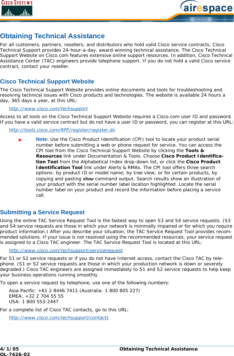 4/1/05 Obtaining Technical Assistance  OL-7426-02Obtaining Technical AssistanceObtaining Technical AssistanceFor all customers, partners, resellers, and distributors who hold valid Cisco service contracts, Cisco Technical Support provides 24-hour-a-day, award-winning technical assistance. The Cisco Technical Support Website on Cisco.com features extensive online support resources. In addition, Cisco Technical Assistance Center (TAC) engineers provide telephone support. If you do not hold a valid Cisco service contract, contact your reseller.Cisco Technical Support WebsiteCisco Technical Support WebsiteThe Cisco Technical Support Website provides online documents and tools for troubleshooting and resolving technical issues with Cisco products and technologies. The website is available 24 hours a day, 365 days a year, at this URL:http://www.cisco.com/techsupport Access to all tools on the Cisco Technical Support Website requires a Cisco.com user ID and password. If you have a valid service contract but do not have a user ID or password, you can register at this URL:http://tools.cisco.com/RPF/register/register.do Submitting a Service RequestSubmitting a Service RequestUsing the online TAC Service Request Tool is the fastest way to open S3 and S4 service requests. (S3 and S4 service requests are those in which your network is minimally impaired or for which you require product information.) After you describe your situation, the TAC Service Request Tool provides recom-mended solutions. If your issue is not resolved using the recommended resources, your service request is assigned to a Cisco TAC engineer. The TAC Service Request Tool is located at this URL:http://www.cisco.com/techsupport/servicerequest For S1 or S2 service requests or if you do not have Internet access, contact the Cisco TAC by tele-phone. (S1 or S2 service requests are those in which your production network is down or severely degraded.) Cisco TAC engineers are assigned immediately to S1 and S2 service requests to help keep your business operations running smoothly.To open a service request by telephone, use one of the following numbers:Asia-Pacific: +61 2 8446 7411 (Australia: 1 800 805 227) EMEA: +32 2 704 55 55 USA: 1 800 553-2447For a complete list of Cisco TAC contacts, go to this URL:http://www.cisco.com/techsupport/contacts Note: Use the Cisco Product Identification (CPI) tool to locate your product serial number before submitting a web or phone request for service. You can access the CPI tool from the Cisco Technical Support Website by clicking the Tools &amp; Resources link under Documentation &amp; Tools. Choose Cisco Product Identifica-tion Tool from the Alphabetical Index drop-down list, or click the Cisco Product Identification Tool link under Alerts &amp; RMAs. The CPI tool offers three search options: by product ID or model name; by tree view; or for certain products, by copying and pasting show command output. Search results show an illustration of your product with the serial number label location highlighted. Locate the serial number label on your product and record the information before placing a service call.
