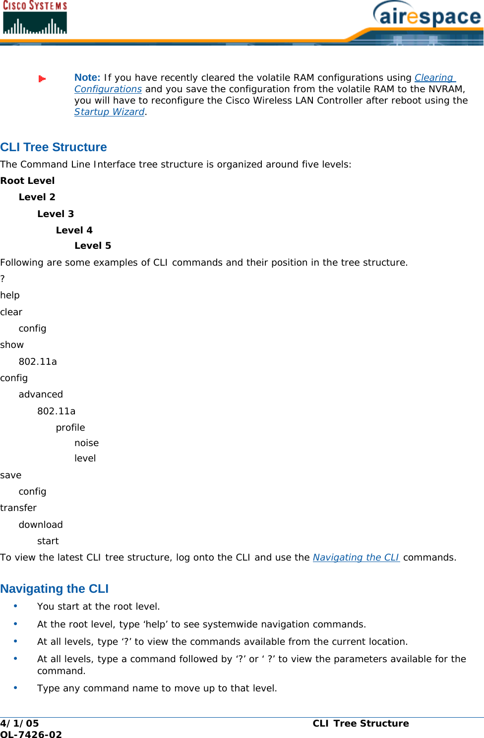 4/1/05 CLI Tree Structure  OL-7426-02CLI Tree StructureCLI Tree StructureThe Command Line Interface tree structure is organized around five levels:Root LevelLevel 2Level 3Level 4Level 5Following are some examples of CLI commands and their position in the tree structure.?helpclearconfigshow802.11aconfigadvanced802.11aprofilenoiselevelsaveconfigtransferdownloadstartTo view the latest CLI tree structure, log onto the CLI and use the Navigating the CLI commands.Navigating the CLINavigating the CLI•You start at the root level.•At the root level, type ‘help’ to see systemwide navigation commands.•At all levels, type ‘?’ to view the commands available from the current location.•At all levels, type a command followed by ‘?’ or ‘ ?’ to view the parameters available for the command.•Type any command name to move up to that level.Note: If you have recently cleared the volatile RAM configurations using Clearing Configurations and you save the configuration from the volatile RAM to the NVRAM, you will have to reconfigure the Cisco Wireless LAN Controller after reboot using the Startup Wizard.