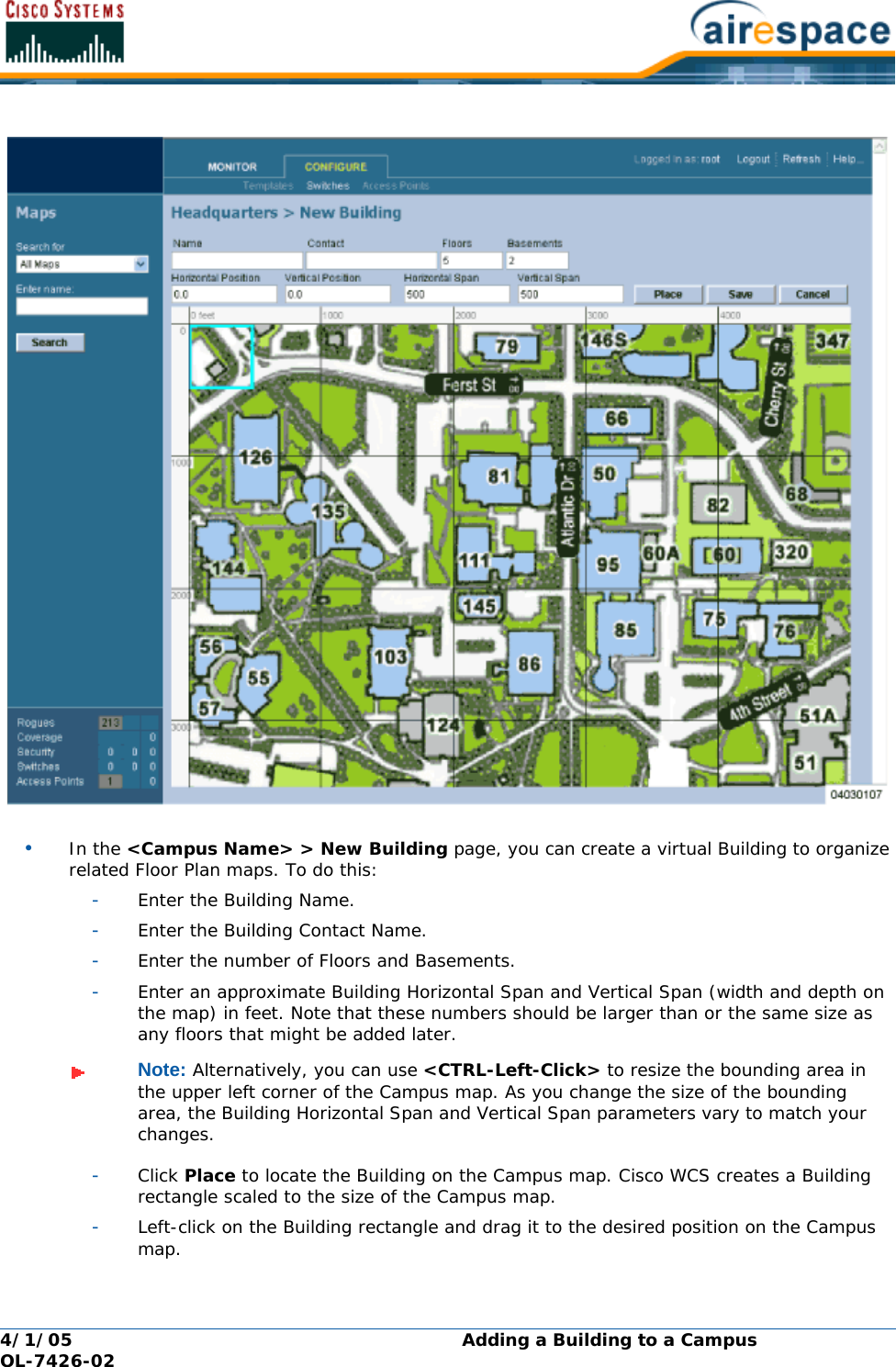 4/1/05 Adding a Building to a Campus  OL-7426-02•In the &lt;Campus Name&gt; &gt; New Building page, you can create a virtual Building to organize related Floor Plan maps. To do this:-Enter the Building Name.-Enter the Building Contact Name.-Enter the number of Floors and Basements.-Enter an approximate Building Horizontal Span and Vertical Span (width and depth on the map) in feet. Note that these numbers should be larger than or the same size as any floors that might be added later.-Click Place to locate the Building on the Campus map. Cisco WCS creates a Building rectangle scaled to the size of the Campus map.-Left-click on the Building rectangle and drag it to the desired position on the Campus map.Note: Alternatively, you can use &lt;CTRL-Left-Click&gt; to resize the bounding area in the upper left corner of the Campus map. As you change the size of the bounding area, the Building Horizontal Span and Vertical Span parameters vary to match your changes.