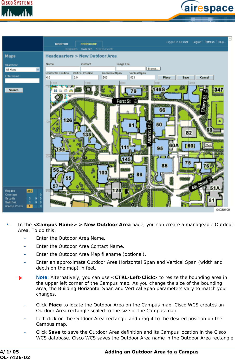 4/1/05 Adding an Outdoor Area to a Campus  OL-7426-02•In the &lt;Campus Name&gt; &gt; New Outdoor Area page, you can create a manageable Outdoor Area. To do this:-Enter the Outdoor Area Name.-Enter the Outdoor Area Contact Name.-Enter the Outdoor Area Map filename (optional).-Enter an approximate Outdoor Area Horizontal Span and Vertical Span (width and depth on the map) in feet.-Click Place to locate the Outdoor Area on the Campus map. Cisco WCS creates an Outdoor Area rectangle scaled to the size of the Campus map.-Left-click on the Outdoor Area rectangle and drag it to the desired position on the Campus map.-Click Save to save the Outdoor Area definition and its Campus location in the Cisco WCS database. Cisco WCS saves the Outdoor Area name in the Outdoor Area rectangle Note: Alternatively, you can use &lt;CTRL-Left-Click&gt; to resize the bounding area in the upper left corner of the Campus map. As you change the size of the bounding area, the Building Horizontal Span and Vertical Span parameters vary to match your changes.
