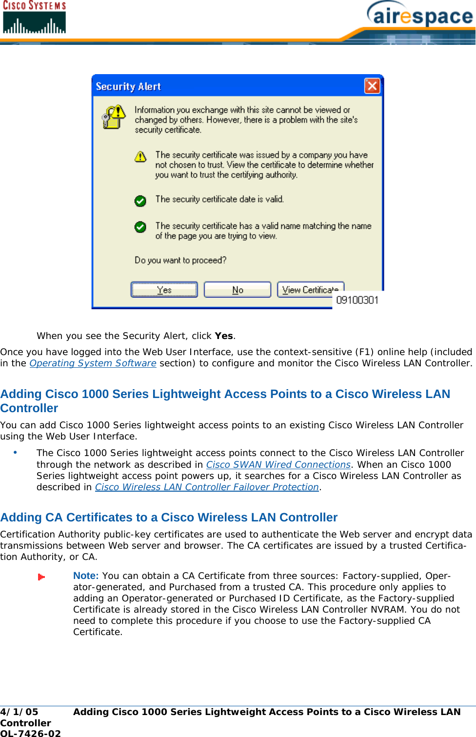 4/1/05 Adding Cisco 1000 Series Lightweight Access Points to a Cisco Wireless LAN Controller  OL-7426-02When you see the Security Alert, click Yes. Once you have logged into the Web User Interface, use the context-sensitive (F1) online help (included in the Operating System Software section) to configure and monitor the Cisco Wireless LAN Controller.Adding Cisco 1000 Series Lightweight Access Points to a Cisco Wireless LAN ControllerAdding Cisco 1000 Series Lightweight Access Points to a Cisco Wireless LAN ControllerYou can add Cisco 1000 Series lightweight access points to an existing Cisco Wireless LAN Controller using the Web User Interface. •The Cisco 1000 Series lightweight access points connect to the Cisco Wireless LAN Controller through the network as described in Cisco SWAN Wired Connections. When an Cisco 1000 Series lightweight access point powers up, it searches for a Cisco Wireless LAN Controller as described in Cisco Wireless LAN Controller Failover Protection.Adding CA Certificates to a Cisco Wireless LAN ControllerAdding CA Certificates to a Cisco Wireless LAN ControllerCertification Authority public-key certificates are used to authenticate the Web server and encrypt data transmissions between Web server and browser. The CA certificates are issued by a trusted Certifica-tion Authority, or CA. Note: You can obtain a CA Certificate from three sources: Factory-supplied, Oper-ator-generated, and Purchased from a trusted CA. This procedure only applies to adding an Operator-generated or Purchased ID Certificate, as the Factory-supplied Certificate is already stored in the Cisco Wireless LAN Controller NVRAM. You do not need to complete this procedure if you choose to use the Factory-supplied CA Certificate.