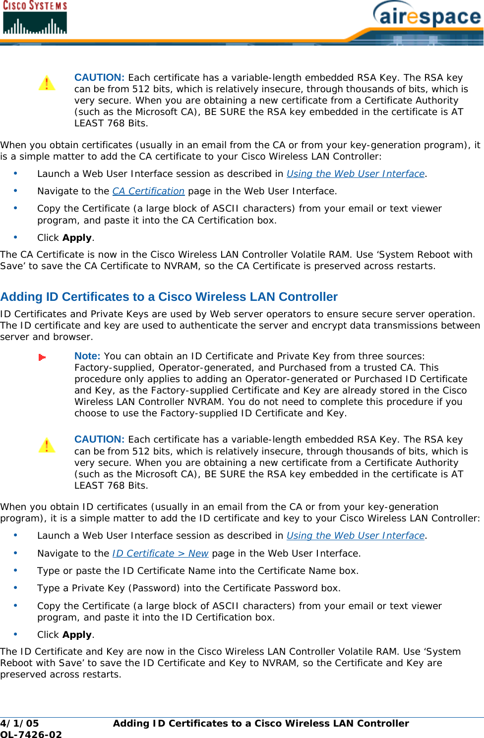 4/1/05 Adding ID Certificates to a Cisco Wireless LAN Controller  OL-7426-02When you obtain certificates (usually in an email from the CA or from your key-generation program), it is a simple matter to add the CA certificate to your Cisco Wireless LAN Controller:•Launch a Web User Interface session as described in Using the Web User Interface.•Navigate to the CA Certification page in the Web User Interface.•Copy the Certificate (a large block of ASCII characters) from your email or text viewer program, and paste it into the CA Certification box.•Click Apply.The CA Certificate is now in the Cisco Wireless LAN Controller Volatile RAM. Use ‘System Reboot with Save’ to save the CA Certificate to NVRAM, so the CA Certificate is preserved across restarts.Adding ID Certificates to a Cisco Wireless LAN ControllerAdding ID Certificates to a Cisco Wireless LAN ControllerID Certificates and Private Keys are used by Web server operators to ensure secure server operation. The ID certificate and key are used to authenticate the server and encrypt data transmissions between server and browser. When you obtain ID certificates (usually in an email from the CA or from your key-generation program), it is a simple matter to add the ID certificate and key to your Cisco Wireless LAN Controller:•Launch a Web User Interface session as described in Using the Web User Interface.•Navigate to the ID Certificate &gt; New page in the Web User Interface.•Type or paste the ID Certificate Name into the Certificate Name box.•Type a Private Key (Password) into the Certificate Password box.•Copy the Certificate (a large block of ASCII characters) from your email or text viewer program, and paste it into the ID Certification box.•Click Apply.The ID Certificate and Key are now in the Cisco Wireless LAN Controller Volatile RAM. Use ‘System Reboot with Save’ to save the ID Certificate and Key to NVRAM, so the Certificate and Key are preserved across restarts.CAUTION: Each certificate has a variable-length embedded RSA Key. The RSA key can be from 512 bits, which is relatively insecure, through thousands of bits, which is very secure. When you are obtaining a new certificate from a Certificate Authority (such as the Microsoft CA), BE SURE the RSA key embedded in the certificate is AT LEAST 768 Bits.Note: You can obtain an ID Certificate and Private Key from three sources: Factory-supplied, Operator-generated, and Purchased from a trusted CA. This procedure only applies to adding an Operator-generated or Purchased ID Certificate and Key, as the Factory-supplied Certificate and Key are already stored in the Cisco Wireless LAN Controller NVRAM. You do not need to complete this procedure if you choose to use the Factory-supplied ID Certificate and Key.CAUTION: Each certificate has a variable-length embedded RSA Key. The RSA key can be from 512 bits, which is relatively insecure, through thousands of bits, which is very secure. When you are obtaining a new certificate from a Certificate Authority (such as the Microsoft CA), BE SURE the RSA key embedded in the certificate is AT LEAST 768 Bits.