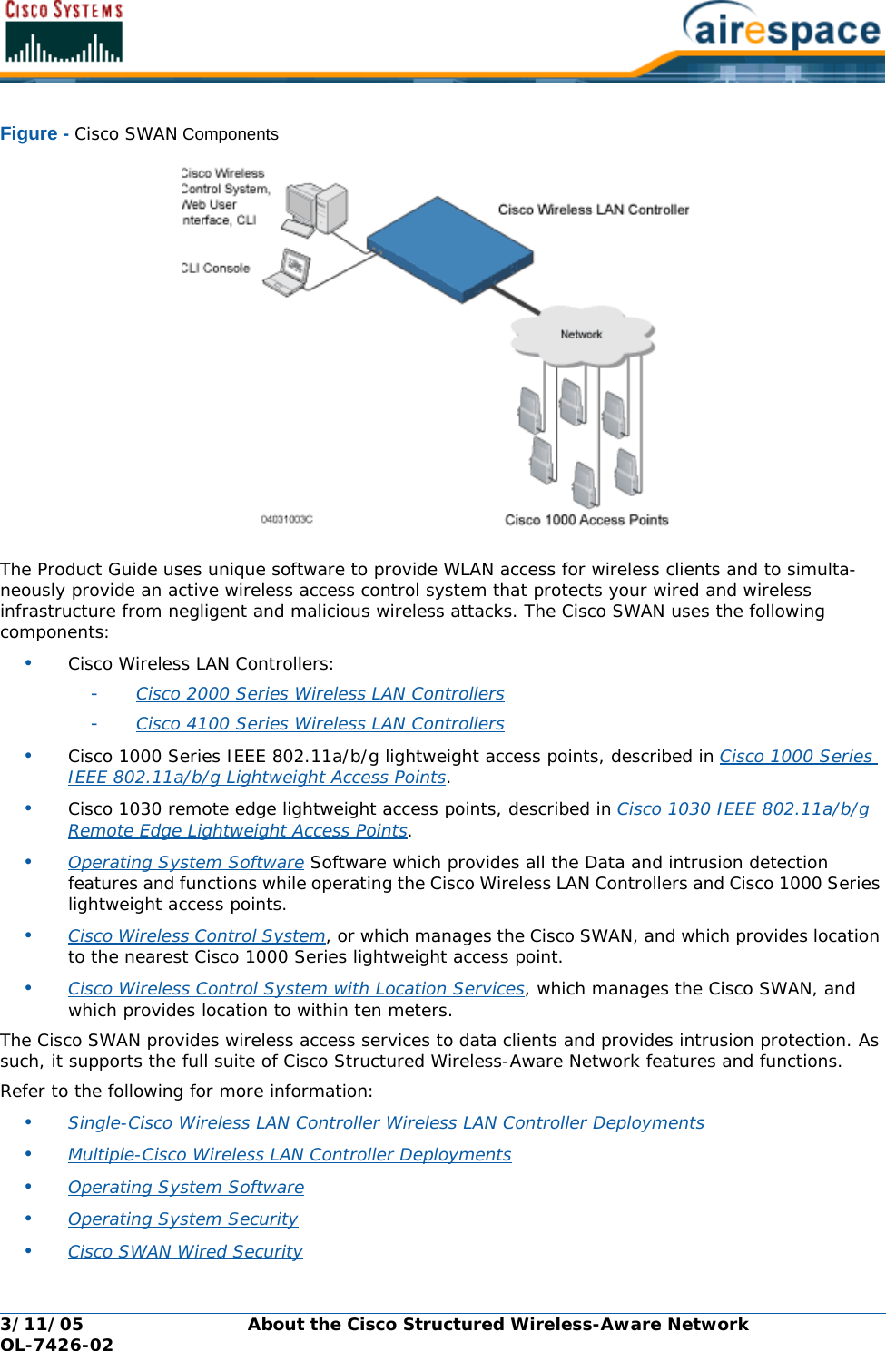 3/11/05 About the Cisco Structured Wireless-Aware Network  OL-7426-02Figure - Cisco SWAN ComponentsThe Product Guide uses unique software to provide WLAN access for wireless clients and to simulta-neously provide an active wireless access control system that protects your wired and wireless infrastructure from negligent and malicious wireless attacks. The Cisco SWAN uses the following components:•Cisco Wireless LAN Controllers: -Cisco 2000 Series Wireless LAN Controllers -Cisco 4100 Series Wireless LAN Controllers •Cisco 1000 Series IEEE 802.11a/b/g lightweight access points, described in Cisco 1000 Series IEEE 802.11a/b/g Lightweight Access Points.•Cisco 1030 remote edge lightweight access points, described in Cisco 1030 IEEE 802.11a/b/g Remote Edge Lightweight Access Points.•Operating System Software Software which provides all the Data and intrusion detection features and functions while operating the Cisco Wireless LAN Controllers and Cisco 1000 Series lightweight access points.•Cisco Wireless Control System, or which manages the Cisco SWAN, and which provides location to the nearest Cisco 1000 Series lightweight access point.•Cisco Wireless Control System with Location Services, which manages the Cisco SWAN, and which provides location to within ten meters.The Cisco SWAN provides wireless access services to data clients and provides intrusion protection. As such, it supports the full suite of Cisco Structured Wireless-Aware Network features and functions.Refer to the following for more information:•Single-Cisco Wireless LAN Controller Wireless LAN Controller Deployments •Multiple-Cisco Wireless LAN Controller Deployments •Operating System Software •Operating System Security •Cisco SWAN Wired Security 