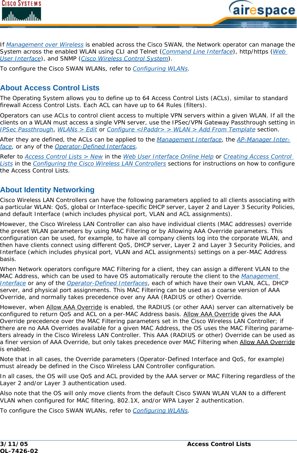 3/11/05 Access Control Lists  OL-7426-02If Management over Wireless is enabled across the Cisco SWAN, the Network operator can manage the System across the enabled WLAN using CLI and Telnet (Command Line Interface), http/https (Web User Interface), and SNMP (Cisco Wireless Control System).To configure the Cisco SWAN WLANs, refer to Configuring WLANs.About Access Control ListsAccess Control ListsThe Operating System allows you to define up to 64 Access Control Lists (ACLs), similar to standard firewall Access Control Lists. Each ACL can have up to 64 Rules (filters).Operators can use ACLs to control client access to multiple VPN servers within a given WLAN. If all the clients on a WLAN must access a single VPN server, use the IPSec/VPN Gateway Passthrough setting in IPSec Passthrough, WLANs &gt; Edit or Configure &lt;IPaddr&gt; &gt; WLAN &gt; Add From Template section.After they are defined, the ACLs can be applied to the Management Interface, the AP-Manager Inter-face, or any of the Operator-Defined Interfaces.Refer to Access Control Lists &gt; New in the Web User Interface Online Help or Creating Access Control Lists in the Configuring the Cisco Wireless LAN Controllers sections for instructions on how to configure the Access Control Lists.About Identity NetworkingIdentity NetworkingCisco Wireless LAN Controllers can have the following parameters applied to all clients associating with a particular WLAN: QoS, global or Interface-specific DHCP server, Layer 2 and Layer 3 Security Policies, and default Interface (which includes physical port, VLAN and ACL assignments).However, the Cisco Wireless LAN Controller can also have individual clients (MAC addresses) override the preset WLAN parameters by using MAC Filtering or by Allowing AAA Override parameters. This configuration can be used, for example, to have all company clients log into the corporate WLAN, and then have clients connect using different QoS, DHCP server, Layer 2 and Layer 3 Security Policies, and Interface (which includes physical port, VLAN and ACL assignments) settings on a per-MAC Address basis.When Network operators configure MAC Filtering for a client, they can assign a different VLAN to the MAC Address, which can be used to have OS automatically reroute the client to the Management Interface or any of the Operator-Defined Interfaces, each of which have their own VLAN, ACL, DHCP server, and physical port assignments. This MAC Filtering can be used as a coarse version of AAA Override, and normally takes precedence over any AAA (RADIUS or other) Override.However, when Allow AAA Override is enabled, the RADIUS (or other AAA) server can alternatively be configured to return QoS and ACL on a per-MAC Address basis. Allow AAA Override gives the AAA Override precedence over the MAC Filtering parameters set in the Cisco Wireless LAN Controller; if there are no AAA Overrides available for a given MAC Address, the OS uses the MAC Filtering parame-ters already in the Cisco Wireless LAN Controller. This AAA (RADIUS or other) Override can be used as a finer version of AAA Override, but only takes precedence over MAC Filtering when Allow AAA Override is enabled.Note that in all cases, the Override parameters (Operator-Defined Interface and QoS, for example) must already be defined in the Cisco Wireless LAN Controller configuration.In all cases, the OS will use QoS and ACL provided by the AAA server or MAC Filtering regardless of the Layer 2 and/or Layer 3 authentication used.Also note that the OS will only move clients from the default Cisco SWAN WLAN VLAN to a different VLAN when configured for MAC filtering, 802.1X, and/or WPA Layer 2 authentication. To configure the Cisco SWAN WLANs, refer to Configuring WLANs.