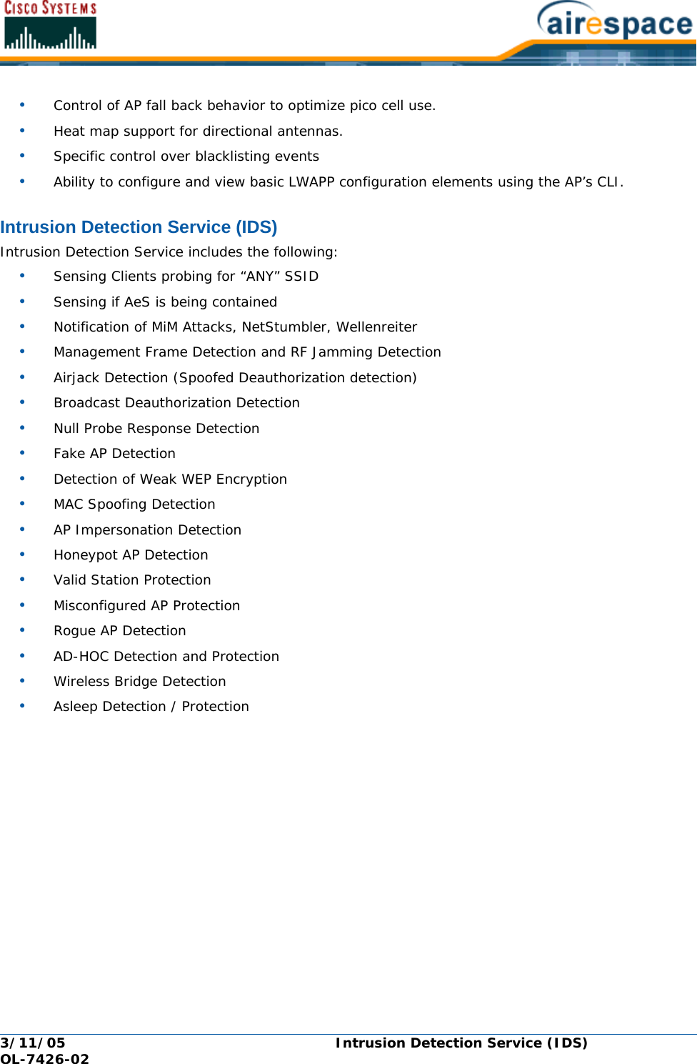 3/11/05 Intrusion Detection Service (IDS)  OL-7426-02•Control of AP fall back behavior to optimize pico cell use.•Heat map support for directional antennas.•Specific control over blacklisting events•Ability to configure and view basic LWAPP configuration elements using the AP’s CLI.Intrusion Detection Service (IDS)Intrusion Detection Service (IDS)Intrusion Detection Service includes the following:•Sensing Clients probing for “ANY” SSID•Sensing if AeS is being contained•Notification of MiM Attacks, NetStumbler, Wellenreiter•Management Frame Detection and RF Jamming Detection•Airjack Detection (Spoofed Deauthorization detection)•Broadcast Deauthorization Detection•Null Probe Response Detection•Fake AP Detection•Detection of Weak WEP Encryption•MAC Spoofing Detection•AP Impersonation Detection•Honeypot AP Detection•Valid Station Protection•Misconfigured AP Protection•Rogue AP Detection•AD-HOC Detection and Protection•Wireless Bridge Detection•Asleep Detection / Protection
