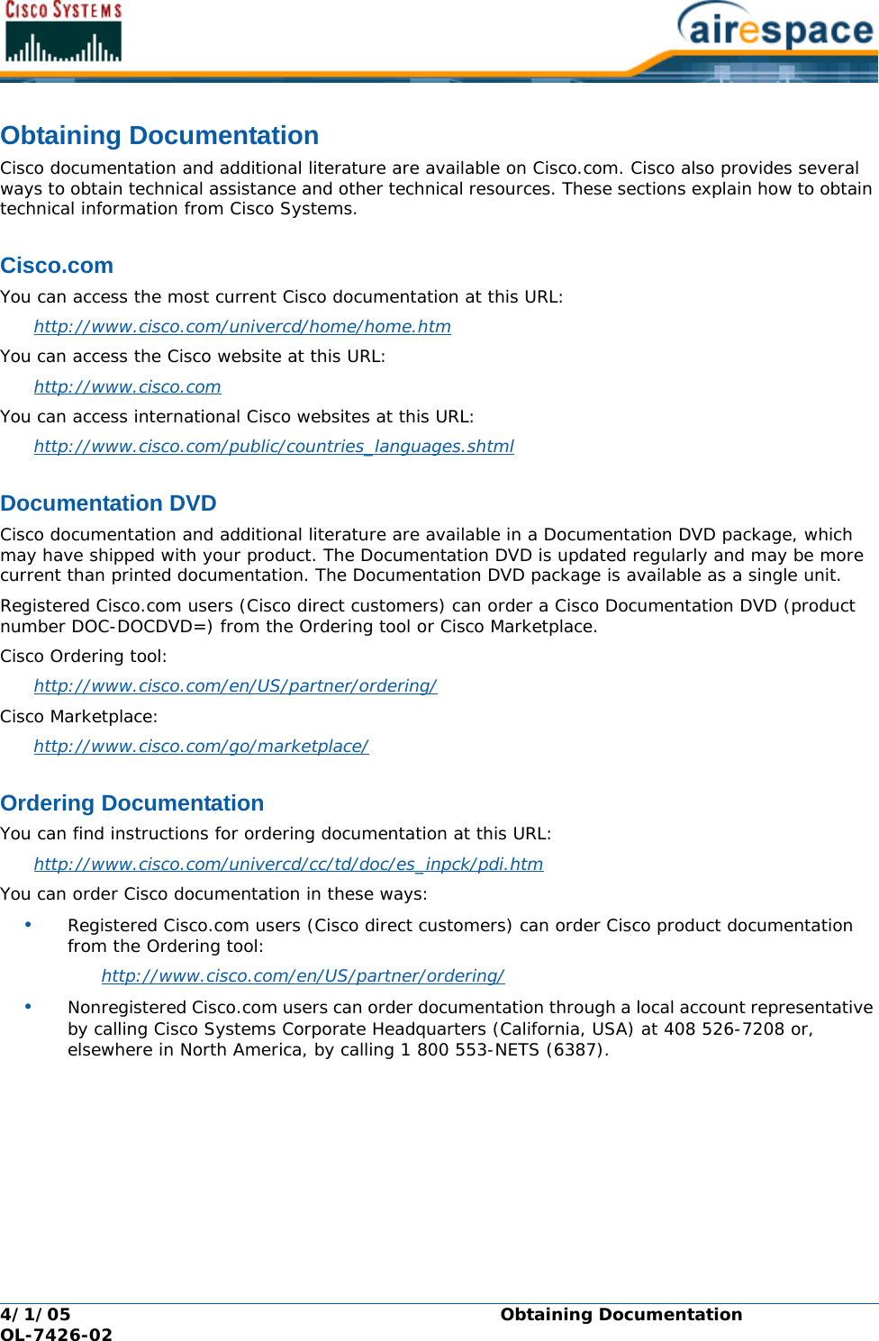 4/1/05 Obtaining Documentation  OL-7426-02Obtaining DocumentationObtaining DocumentationCisco documentation and additional literature are available on Cisco.com. Cisco also provides several ways to obtain technical assistance and other technical resources. These sections explain how to obtain technical information from Cisco Systems.Cisco.comCisco.comYou can access the most current Cisco documentation at this URL:http://www.cisco.com/univercd/home/home.htm You can access the Cisco website at this URL:http://www.cisco.com You can access international Cisco websites at this URL:http://www.cisco.com/public/countries_languages.shtml Documentation DVDDocumentation DVDCisco documentation and additional literature are available in a Documentation DVD package, which may have shipped with your product. The Documentation DVD is updated regularly and may be more current than printed documentation. The Documentation DVD package is available as a single unit. Registered Cisco.com users (Cisco direct customers) can order a Cisco Documentation DVD (product number DOC-DOCDVD=) from the Ordering tool or Cisco Marketplace.Cisco Ordering tool:http://www.cisco.com/en/US/partner/ordering/ Cisco Marketplace:http://www.cisco.com/go/marketplace/ Ordering DocumentationOrdering DocumentationYou can find instructions for ordering documentation at this URL:http://www.cisco.com/univercd/cc/td/doc/es_inpck/pdi.htm You can order Cisco documentation in these ways:•Registered Cisco.com users (Cisco direct customers) can order Cisco product documentation from the Ordering tool:http://www.cisco.com/en/US/partner/ordering/ •Nonregistered Cisco.com users can order documentation through a local account representative by calling Cisco Systems Corporate Headquarters (California, USA) at 408 526-7208 or, elsewhere in North America, by calling 1 800 553-NETS (6387).