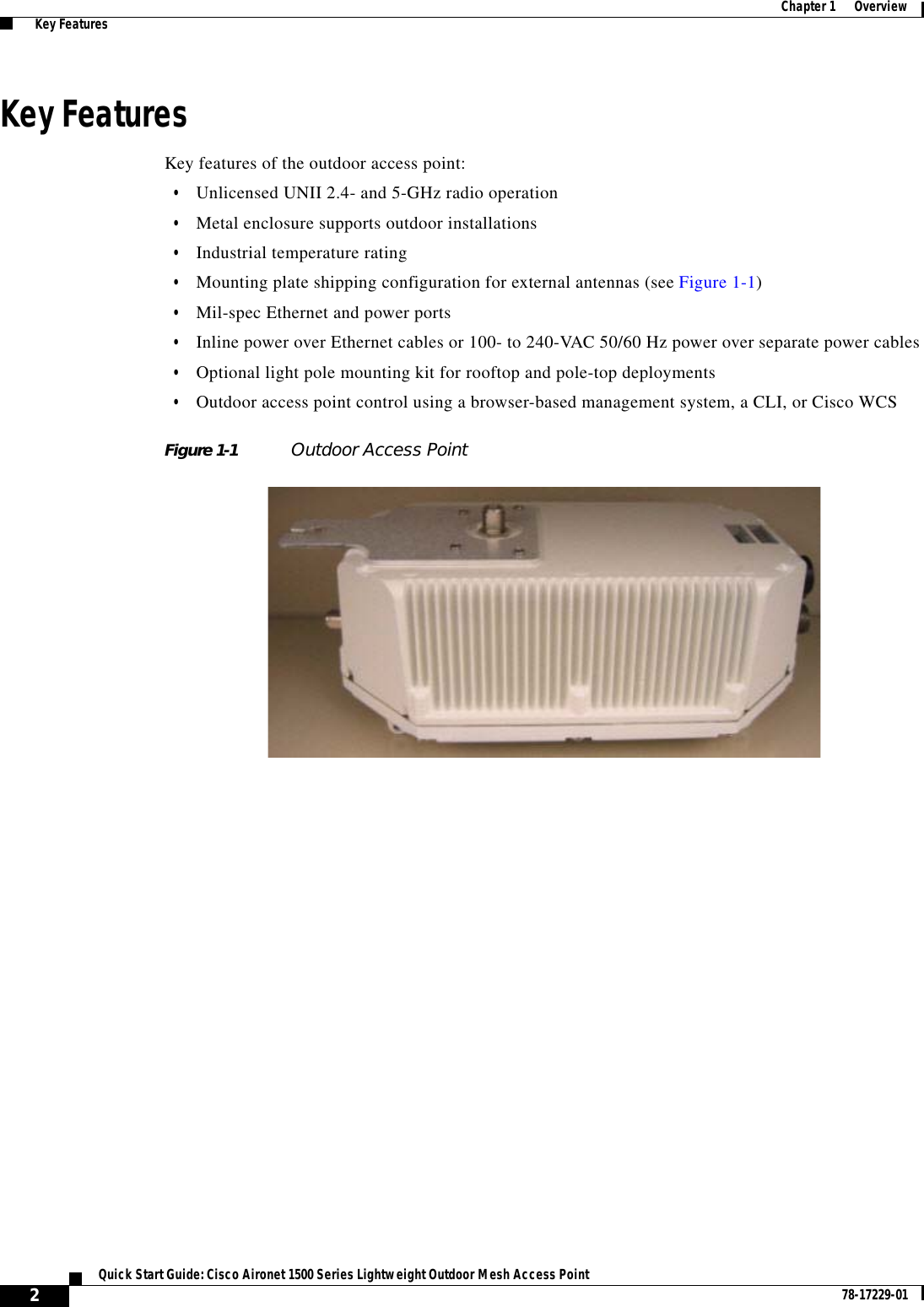  2Quick Start Guide: Cisco Aironet 1500 Series Lightweight Outdoor Mesh Access Point 78-17229-01Chapter 1      Overview  Key FeaturesKey FeaturesKey features of the outdoor access point:•Unlicensed UNII 2.4- and 5-GHz radio operation•Metal enclosure supports outdoor installations•Industrial temperature rating•Mounting plate shipping configuration for external antennas (see Figure 1-1)•Mil-spec Ethernet and power ports•Inline power over Ethernet cables or 100- to 240-VAC 50/60 Hz power over separate power cables•Optional light pole mounting kit for rooftop and pole-top deployments•Outdoor access point control using a browser-based management system, a CLI, or Cisco WCSFigure 1-1 Outdoor Access Point