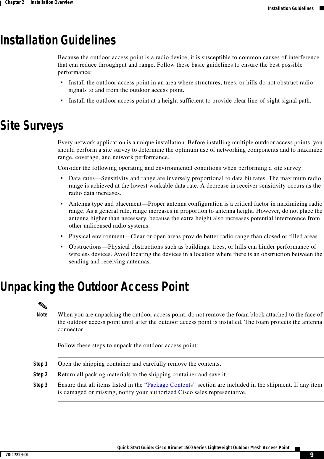  9Quick Start Guide: Cisco Aironet 1500 Series Lightweight Outdoor Mesh Access Point78-17229-01Chapter 2      Installation Overview   Installation GuidelinesInstallation GuidelinesBecause the outdoor access point is a radio device, it is susceptible to common causes of interference that can reduce throughput and range. Follow these basic guidelines to ensure the best possible performance:•Install the outdoor access point in an area where structures, trees, or hills do not obstruct radio signals to and from the outdoor access point.•Install the outdoor access point at a height sufficient to provide clear line-of-sight signal path.Site SurveysEvery network application is a unique installation. Before installing multiple outdoor access points, you should perform a site survey to determine the optimum use of networking components and to maximize range, coverage, and network performance.Consider the following operating and environmental conditions when performing a site survey:•Data rates—Sensitivity and range are inversely proportional to data bit rates. The maximum radio range is achieved at the lowest workable data rate. A decrease in receiver sensitivity occurs as the radio data increases.•Antenna type and placement—Proper antenna configuration is a critical factor in maximizing radio range. As a general rule, range increases in proportion to antenna height. However, do not place the antenna higher than necessary, because the extra height also increases potential interference from other unlicensed radio systems.•Physical environment—Clear or open areas provide better radio range than closed or filled areas. •Obstructions—Physical obstructions such as buildings, trees, or hills can hinder performance of wireless devices. Avoid locating the devices in a location where there is an obstruction between the sending and receiving antennas.Unpacking the Outdoor Access PointNote When you are unpacking the outdoor access point, do not remove the foam block attached to the face of the outdoor access point until after the outdoor access point is installed. The foam protects the antenna connector.Follow these steps to unpack the outdoor access point:Step 1 Open the shipping container and carefully remove the contents. Step 2 Return all packing materials to the shipping container and save it.Step 3 Ensure that all items listed in the “Package Contents” section are included in the shipment. If any item is damaged or missing, notify your authorized Cisco sales representative. 