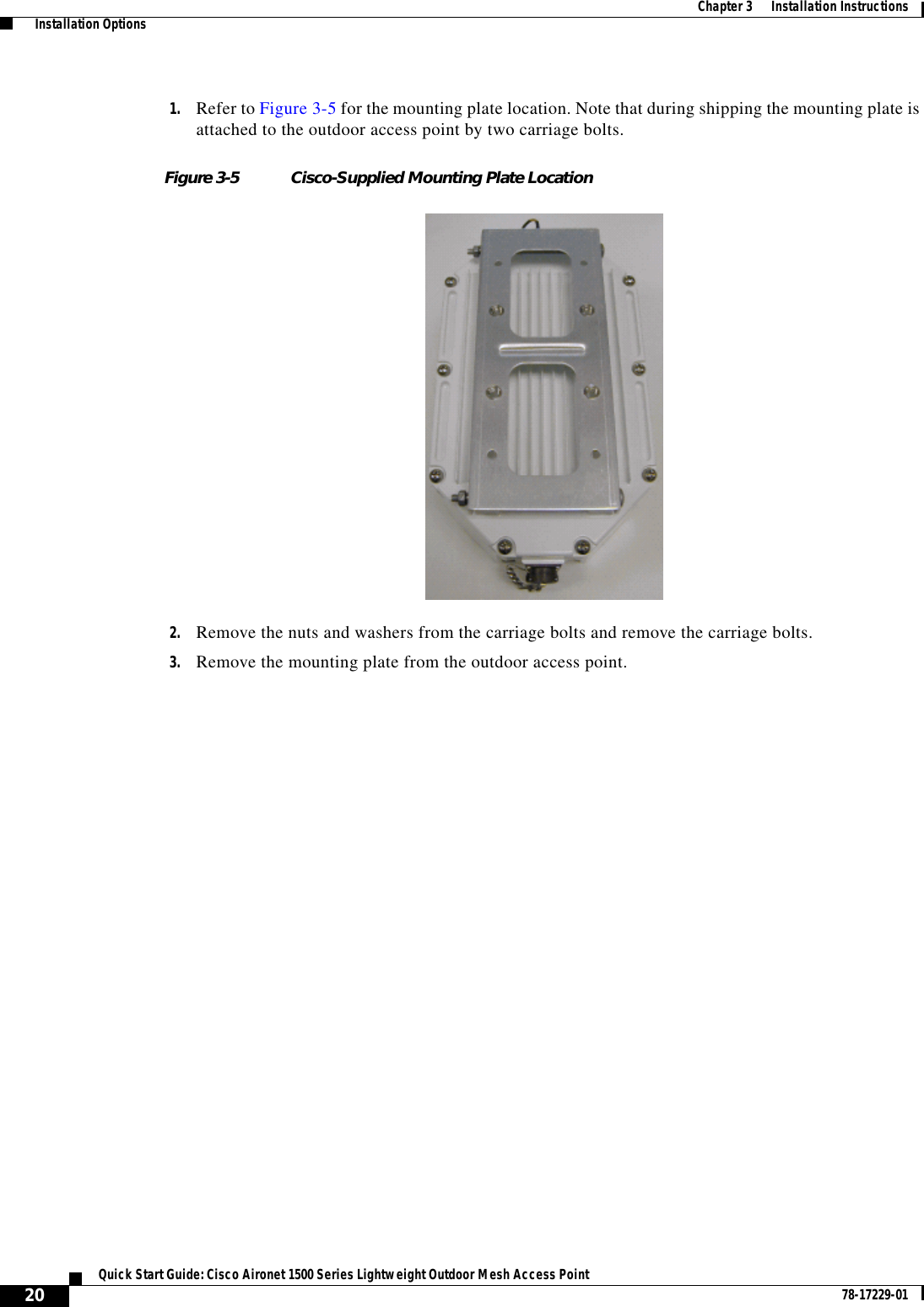  20Quick Start Guide: Cisco Aironet 1500 Series Lightweight Outdoor Mesh Access Point 78-17229-01Chapter 3      Installation Instructions  Installation Options1. Refer to Figure 3-5 for the mounting plate location. Note that during shipping the mounting plate is attached to the outdoor access point by two carriage bolts.Figure 3-5 Cisco-Supplied Mounting Plate Location2. Remove the nuts and washers from the carriage bolts and remove the carriage bolts.3. Remove the mounting plate from the outdoor access point.