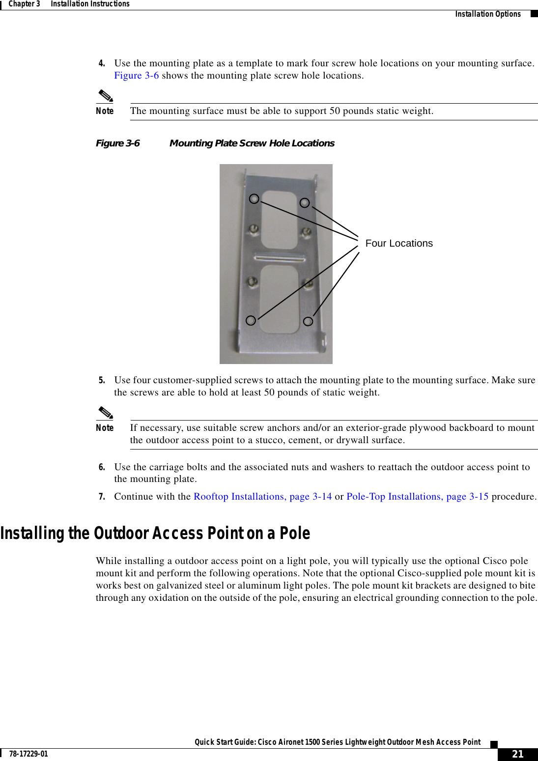  21Quick Start Guide: Cisco Aironet 1500 Series Lightweight Outdoor Mesh Access Point78-17229-01Chapter 3      Installation Instructions   Installation Options4. Use the mounting plate as a template to mark four screw hole locations on your mounting surface. Figure 3-6 shows the mounting plate screw hole locations.Note The mounting surface must be able to support 50 pounds static weight.Figure 3-6 Mounting Plate Screw Hole Locations5. Use four customer-supplied screws to attach the mounting plate to the mounting surface. Make sure the screws are able to hold at least 50 pounds of static weight.Note If necessary, use suitable screw anchors and/or an exterior-grade plywood backboard to mount the outdoor access point to a stucco, cement, or drywall surface.6. Use the carriage bolts and the associated nuts and washers to reattach the outdoor access point to the mounting plate.7. Continue with the Rooftop Installations, page 3-14 or Pole-Top Installations, page 3-15 procedure.Installing the Outdoor Access Point on a PoleWhile installing a outdoor access point on a light pole, you will typically use the optional Cisco pole mount kit and perform the following operations. Note that the optional Cisco-supplied pole mount kit is works best on galvanized steel or aluminum light poles. The pole mount kit brackets are designed to bite through any oxidation on the outside of the pole, ensuring an electrical grounding connection to the pole.Four Locations