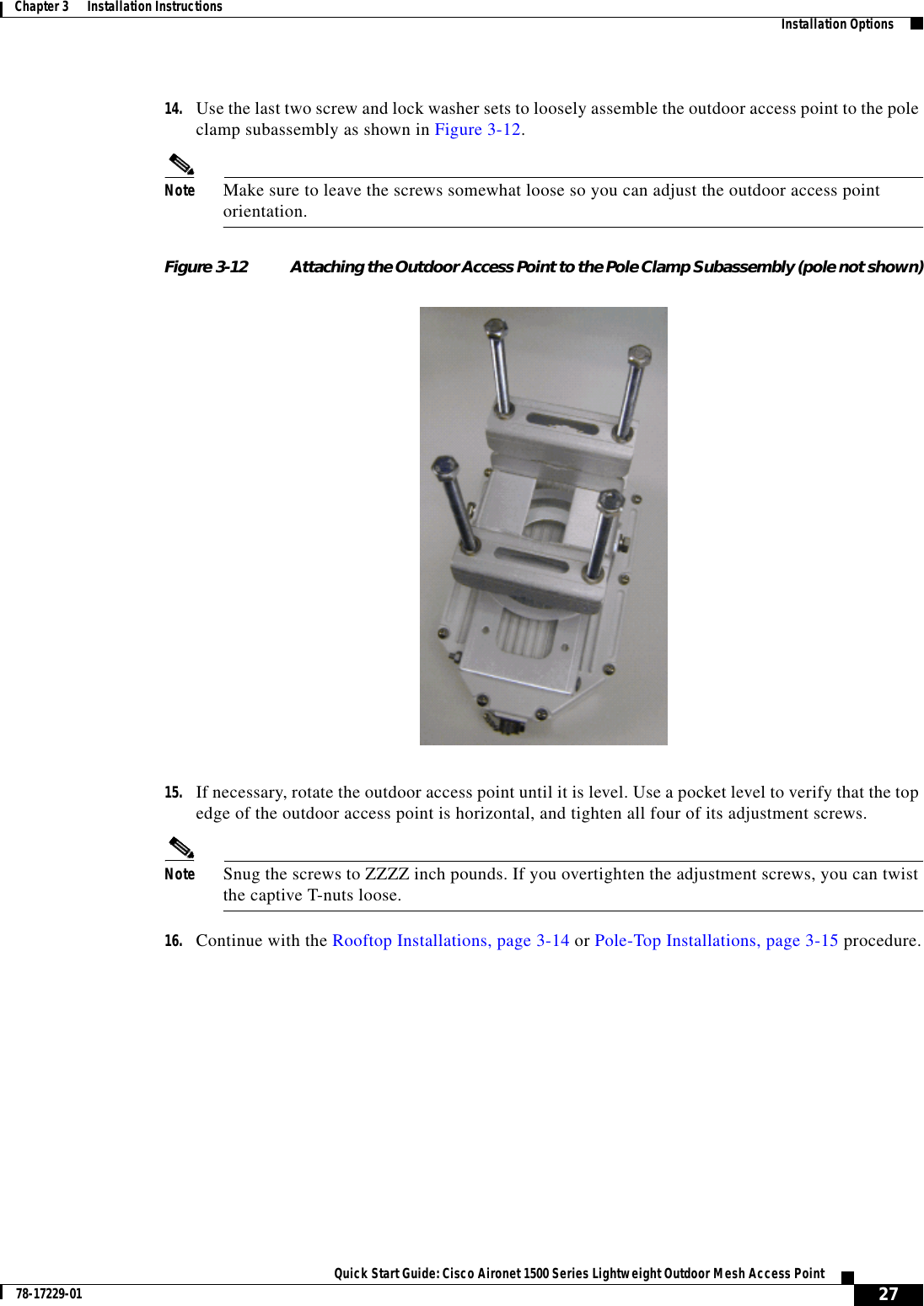 27Quick Start Guide: Cisco Aironet 1500 Series Lightweight Outdoor Mesh Access Point78-17229-01Chapter 3      Installation Instructions   Installation Options14. Use the last two screw and lock washer sets to loosely assemble the outdoor access point to the pole clamp subassembly as shown in Figure 3-12.Note Make sure to leave the screws somewhat loose so you can adjust the outdoor access point orientation.Figure 3-12 Attaching the Outdoor Access Point to the Pole Clamp Subassembly (pole not shown)15. If necessary, rotate the outdoor access point until it is level. Use a pocket level to verify that the top edge of the outdoor access point is horizontal, and tighten all four of its adjustment screws. Note Snug the screws to ZZZZ inch pounds. If you overtighten the adjustment screws, you can twist the captive T-nuts loose.16. Continue with the Rooftop Installations, page 3-14 or Pole-Top Installations, page 3-15 procedure.