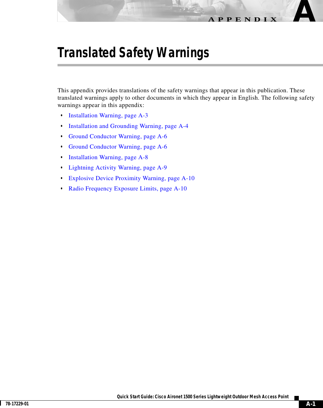  A-1Quick Start Guide: Cisco Aironet 1500 Series Lightweight Outdoor Mesh Access Point78-17229-01APPENDIXATranslated Safety WarningsThis appendix provides translations of the safety warnings that appear in this publication. These translated warnings apply to other documents in which they appear in English. The following safety warnings appear in this appendix:•Installation Warning, page A-3•Installation and Grounding Warning, page A-4•Ground Conductor Warning, page A-6•Ground Conductor Warning, page A-6•Installation Warning, page A-8•Lightning Activity Warning, page A-9•Explosive Device Proximity Warning, page A-10•Radio Frequency Exposure Limits, page A-10