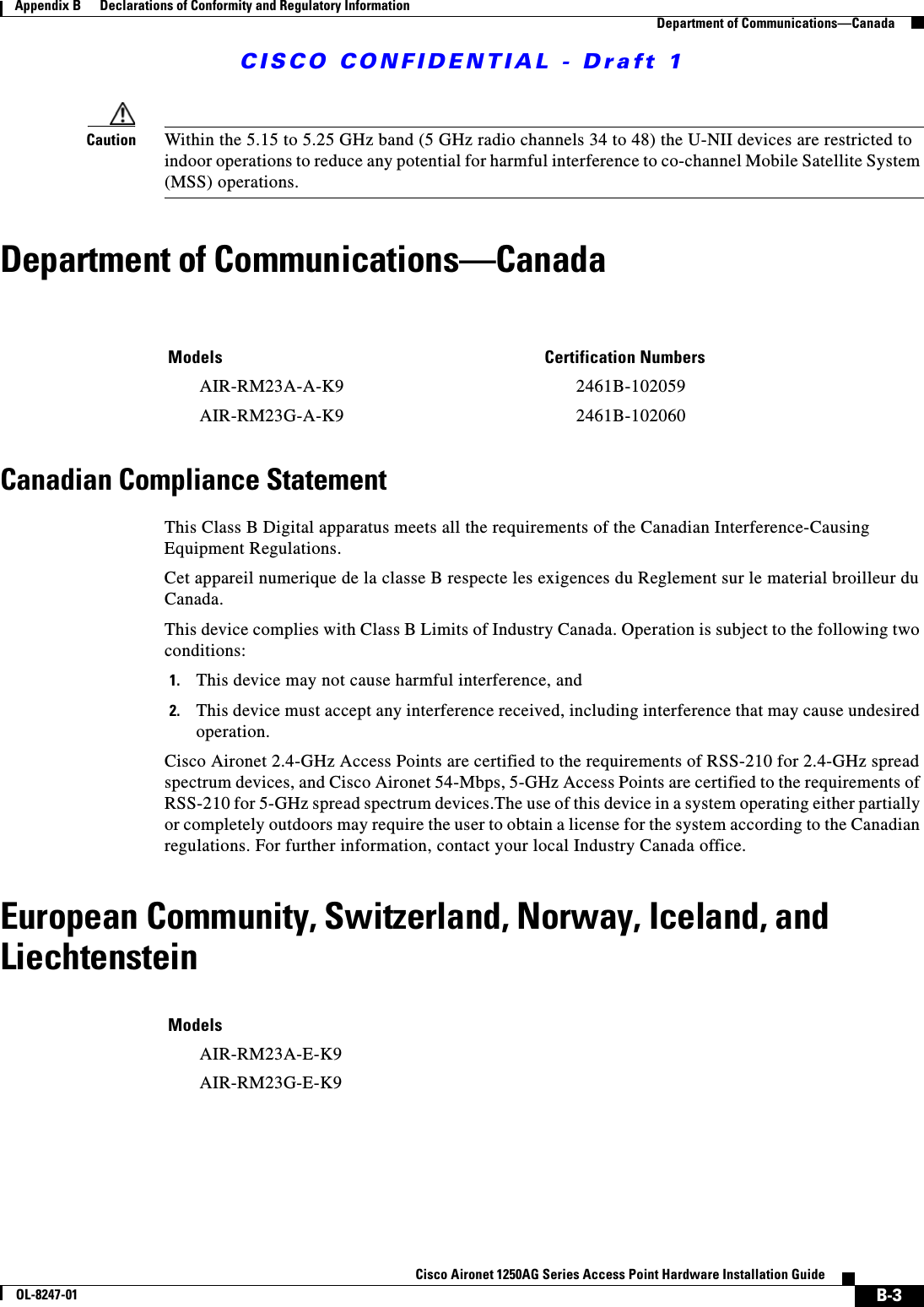 CISCO CONFIDENTIAL - Draft 1B-3Cisco Aironet 1250AG Series Access Point Hardware Installation GuideOL-8247-01Appendix B      Declarations of Conformity and Regulatory InformationDepartment of Communications—CanadaCaution Within the 5.15 to 5.25 GHz band (5 GHz radio channels 34 to 48) the U-NII devices are restricted to indoor operations to reduce any potential for harmful interference to co-channel Mobile Satellite System (MSS) operations.Department of Communications—CanadaCanadian Compliance StatementThis Class B Digital apparatus meets all the requirements of the Canadian Interference-Causing Equipment Regulations.Cet appareil numerique de la classe B respecte les exigences du Reglement sur le material broilleur du Canada.This device complies with Class B Limits of Industry Canada. Operation is subject to the following two conditions:1. This device may not cause harmful interference, and2. This device must accept any interference received, including interference that may cause undesired operation.Cisco Aironet 2.4-GHz Access Points are certified to the requirements of RSS-210 for 2.4-GHz spread spectrum devices, and Cisco Aironet 54-Mbps, 5-GHz Access Points are certified to the requirements of RSS-210 for 5-GHz spread spectrum devices.The use of this device in a system operating either partially or completely outdoors may require the user to obtain a license for the system according to the Canadian regulations. For further information, contact your local Industry Canada office.European Community, Switzerland, Norway, Iceland, and LiechtensteinModels Certification NumbersAIR-RM23A-A-K9 2461B-102059AIR-RM23G-A-K9 2461B-102060ModelsAIR-RM23A-E-K9AIR-RM23G-E-K9