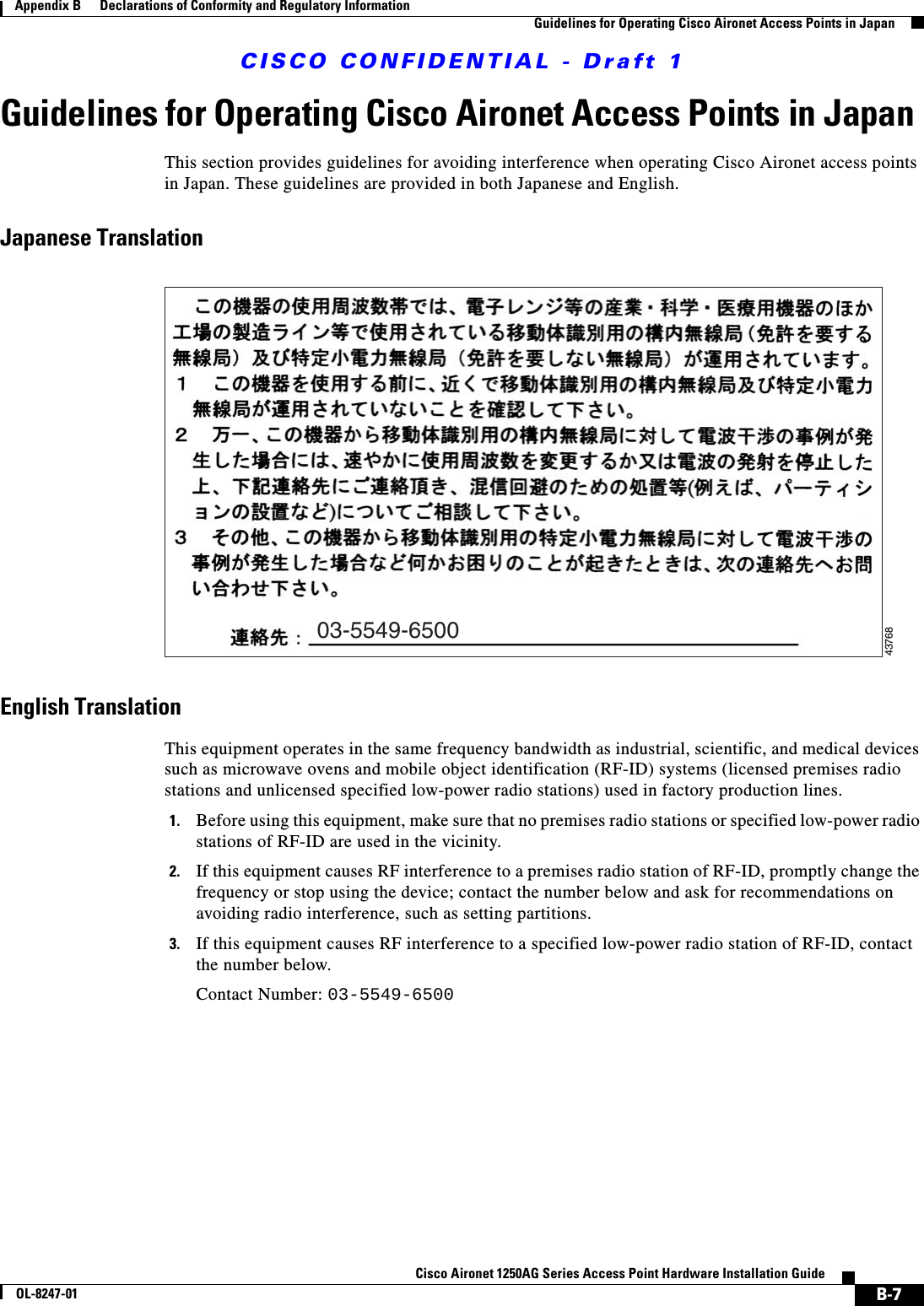 CISCO CONFIDENTIAL - Draft 1B-7Cisco Aironet 1250AG Series Access Point Hardware Installation GuideOL-8247-01Appendix B      Declarations of Conformity and Regulatory InformationGuidelines for Operating Cisco Aironet Access Points in JapanGuidelines for Operating Cisco Aironet Access Points in JapanThis section provides guidelines for avoiding interference when operating Cisco Aironet access points in Japan. These guidelines are provided in both Japanese and English.Japanese TranslationEnglish TranslationThis equipment operates in the same frequency bandwidth as industrial, scientific, and medical devices such as microwave ovens and mobile object identification (RF-ID) systems (licensed premises radio stations and unlicensed specified low-power radio stations) used in factory production lines.1. Before using this equipment, make sure that no premises radio stations or specified low-power radio stations of RF-ID are used in the vicinity.2. If this equipment causes RF interference to a premises radio station of RF-ID, promptly change the frequency or stop using the device; contact the number below and ask for recommendations on avoiding radio interference, such as setting partitions.3. If this equipment causes RF interference to a specified low-power radio station of RF-ID, contact the number below.Contact Number: 03-5549-650003-5549-650043768