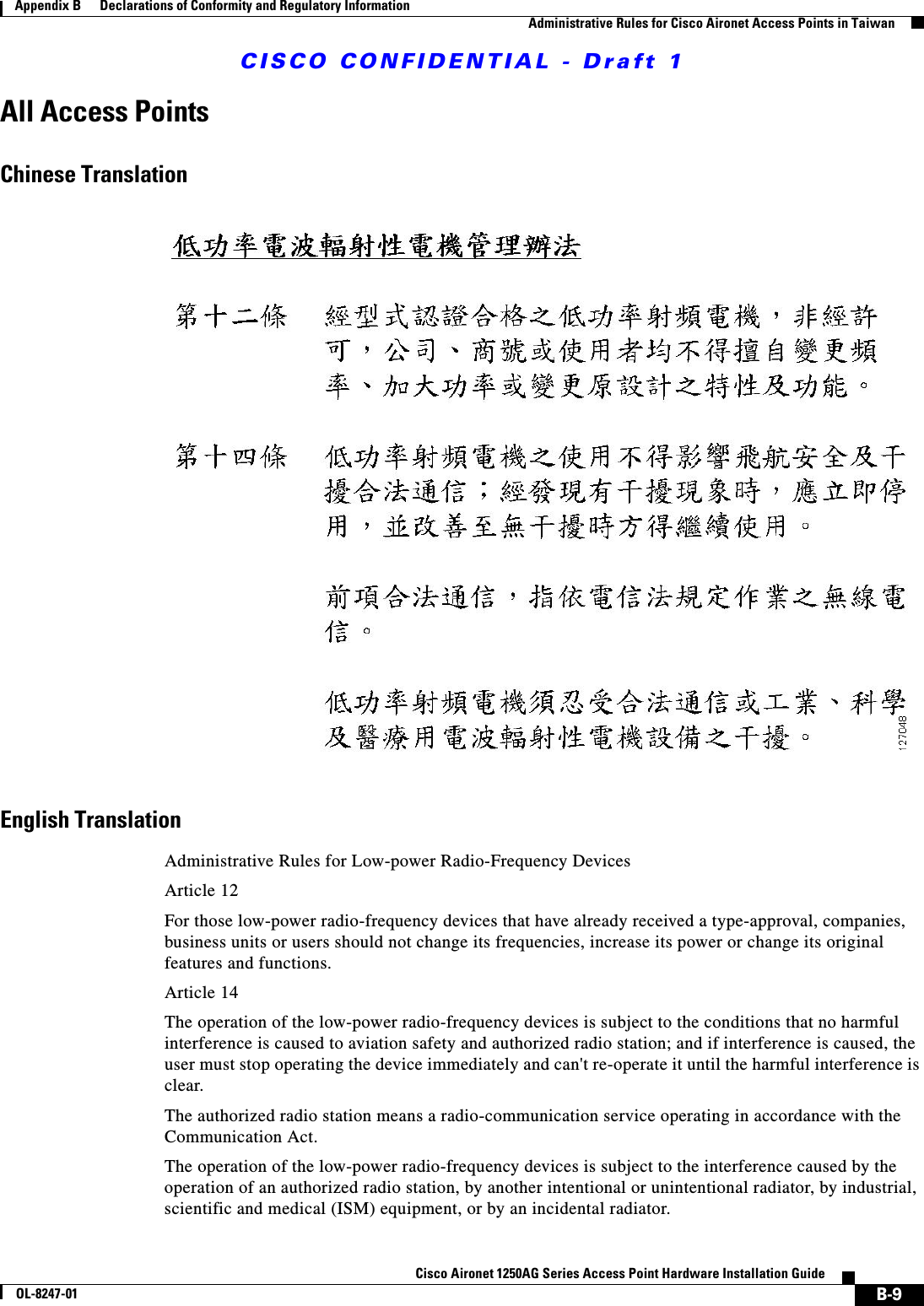 CISCO CONFIDENTIAL - Draft 1B-9Cisco Aironet 1250AG Series Access Point Hardware Installation GuideOL-8247-01Appendix B      Declarations of Conformity and Regulatory InformationAdministrative Rules for Cisco Aironet Access Points in TaiwanAll Access PointsChinese TranslationEnglish TranslationAdministrative Rules for Low-power Radio-Frequency DevicesArticle 12For those low-power radio-frequency devices that have already received a type-approval, companies, business units or users should not change its frequencies, increase its power or change its original features and functions.Article 14The operation of the low-power radio-frequency devices is subject to the conditions that no harmful interference is caused to aviation safety and authorized radio station; and if interference is caused, the user must stop operating the device immediately and can&apos;t re-operate it until the harmful interference is clear.The authorized radio station means a radio-communication service operating in accordance with the Communication Act. The operation of the low-power radio-frequency devices is subject to the interference caused by the operation of an authorized radio station, by another intentional or unintentional radiator, by industrial, scientific and medical (ISM) equipment, or by an incidental radiator. 