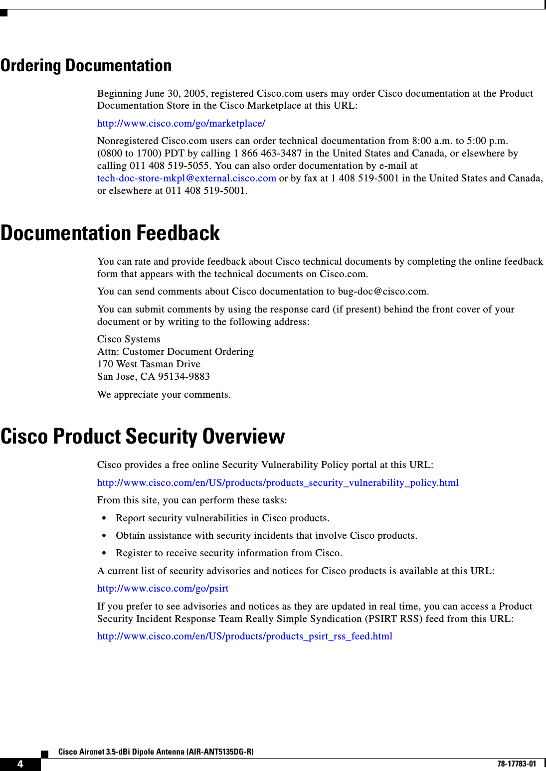   4Cisco Aironet 3.5-dBi Dipole Antenna (AIR-ANT5135DG-R)78-17783-01Ordering DocumentationBeginning June 30, 2005, registered Cisco.com users may order Cisco documentation at the Product Documentation Store in the Cisco Marketplace at this URL:http://www.cisco.com/go/marketplace/Nonregistered Cisco.com users can order technical documentation from 8:00 a.m. to 5:00 p.m. (0800 to 1700) PDT by calling 1 866 463-3487 in the United States and Canada, or elsewhere by calling 011 408 519-5055. You can also order documentation by e-mail at tech-doc-store-mkpl@external.cisco.com or by fax at 1 408 519-5001 in the United States and Canada, or elsewhere at 011 408 519-5001.Documentation FeedbackYou can rate and provide feedback about Cisco technical documents by completing the online feedback form that appears with the technical documents on Cisco.com.You can send comments about Cisco documentation to bug-doc@cisco.com.You can submit comments by using the response card (if present) behind the front cover of your document or by writing to the following address:Cisco SystemsAttn: Customer Document Ordering170 West Tasman DriveSan Jose, CA 95134-9883We appreciate your comments.Cisco Product Security OverviewCisco provides a free online Security Vulnerability Policy portal at this URL:http://www.cisco.com/en/US/products/products_security_vulnerability_policy.htmlFrom this site, you can perform these tasks:•Report security vulnerabilities in Cisco products.•Obtain assistance with security incidents that involve Cisco products.•Register to receive security information from Cisco.A current list of security advisories and notices for Cisco products is available at this URL:http://www.cisco.com/go/psirtIf you prefer to see advisories and notices as they are updated in real time, you can access a Product Security Incident Response Team Really Simple Syndication (PSIRT RSS) feed from this URL:http://www.cisco.com/en/US/products/products_psirt_rss_feed.html
