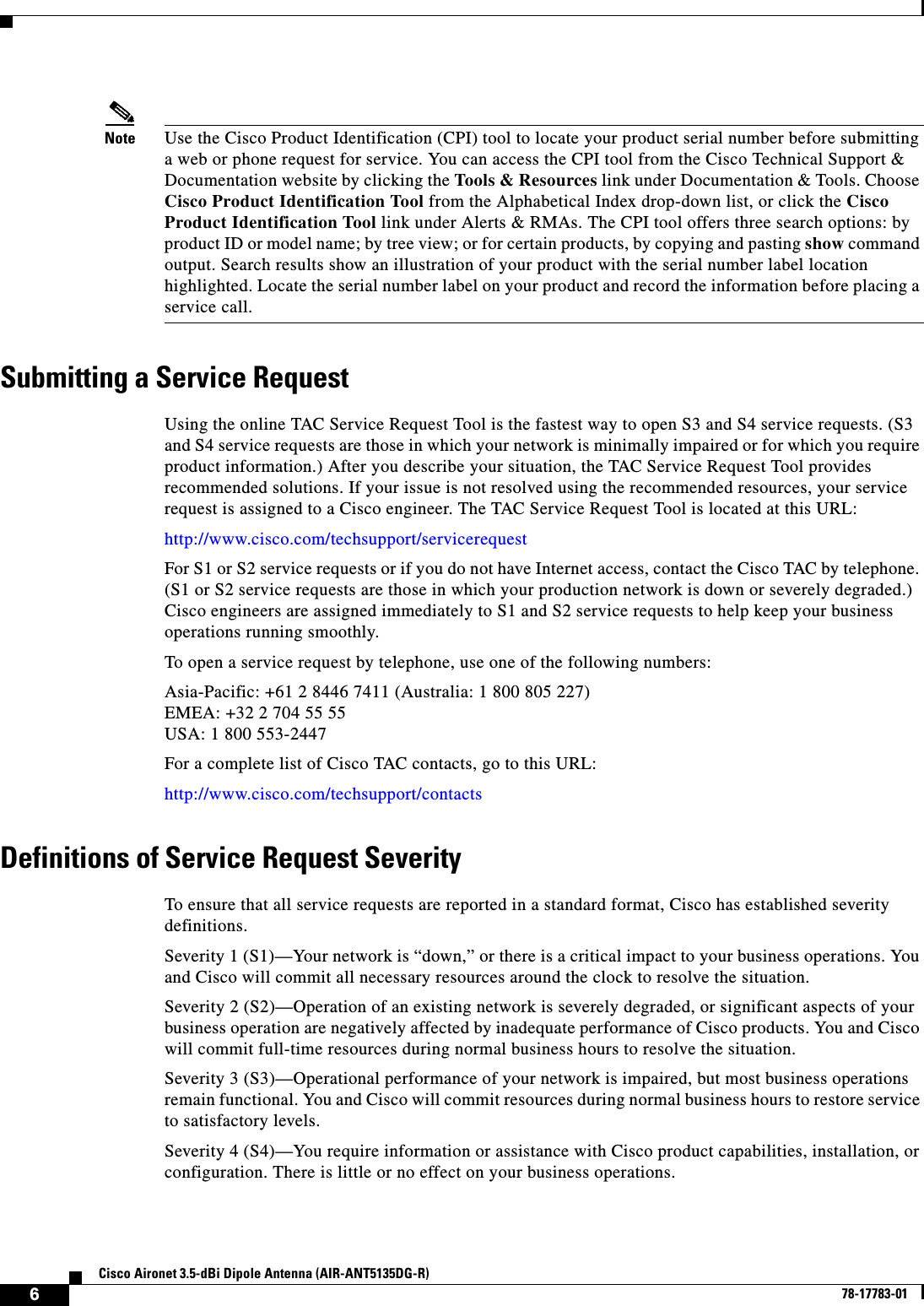   6Cisco Aironet 3.5-dBi Dipole Antenna (AIR-ANT5135DG-R)78-17783-01Note Use the Cisco Product Identification (CPI) tool to locate your product serial number before submitting a web or phone request for service. You can access the CPI tool from the Cisco Technical Support &amp; Documentation website by clicking the Tools &amp; Resources link under Documentation &amp; Tools. Choose Cisco Product Identification Tool from the Alphabetical Index drop-down list, or click the Cisco Product Identification Tool link under Alerts &amp; RMAs. The CPI tool offers three search options: by product ID or model name; by tree view; or for certain products, by copying and pasting show command output. Search results show an illustration of your product with the serial number label location highlighted. Locate the serial number label on your product and record the information before placing a service call.Submitting a Service RequestUsing the online TAC Service Request Tool is the fastest way to open S3 and S4 service requests. (S3 and S4 service requests are those in which your network is minimally impaired or for which you require product information.) After you describe your situation, the TAC Service Request Tool provides recommended solutions. If your issue is not resolved using the recommended resources, your service request is assigned to a Cisco engineer. The TAC Service Request Tool is located at this URL:http://www.cisco.com/techsupport/servicerequestFor S1 or S2 service requests or if you do not have Internet access, contact the Cisco TAC by telephone. (S1 or S2 service requests are those in which your production network is down or severely degraded.) Cisco engineers are assigned immediately to S1 and S2 service requests to help keep your business operations running smoothly.To open a service request by telephone, use one of the following numbers:Asia-Pacific: +61 2 8446 7411 (Australia: 1 800 805 227)EMEA: +32 2 704 55 55USA: 1 800 553-2447For a complete list of Cisco TAC contacts, go to this URL:http://www.cisco.com/techsupport/contactsDefinitions of Service Request SeverityTo ensure that all service requests are reported in a standard format, Cisco has established severity definitions.Severity 1 (S1)—Your network is “down,” or there is a critical impact to your business operations. You and Cisco will commit all necessary resources around the clock to resolve the situation. Severity 2 (S2)—Operation of an existing network is severely degraded, or significant aspects of your business operation are negatively affected by inadequate performance of Cisco products. You and Cisco will commit full-time resources during normal business hours to resolve the situation.Severity 3 (S3)—Operational performance of your network is impaired, but most business operations remain functional. You and Cisco will commit resources during normal business hours to restore service to satisfactory levels.Severity 4 (S4)—You require information or assistance with Cisco product capabilities, installation, or configuration. There is little or no effect on your business operations.