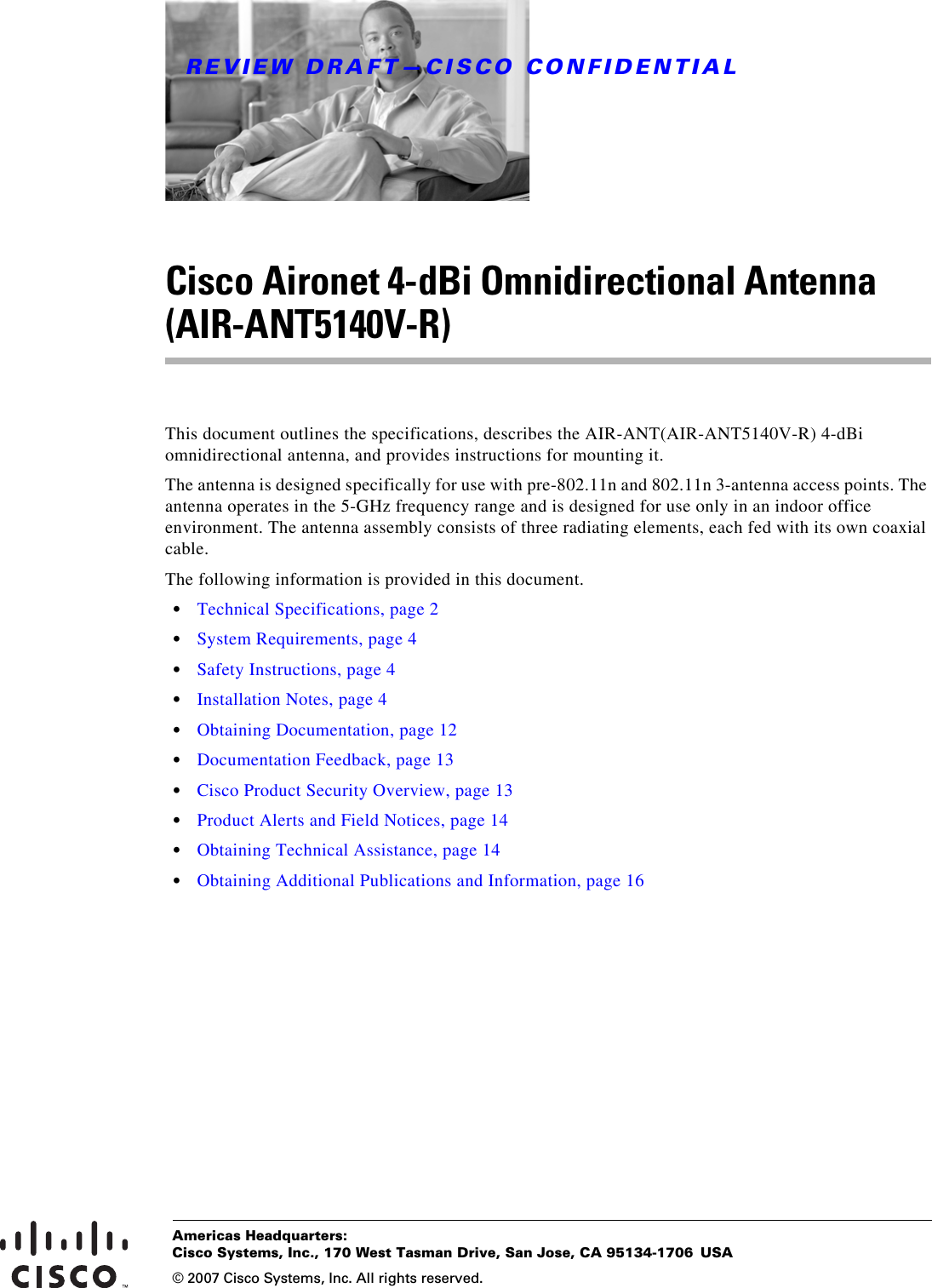 REVIEW DRAFT—CISCO CONFIDENTIALAmericas Headquarters:© 2007 Cisco Systems, Inc. All rights reserved.Cisco Systems, Inc., 170 West Tasman Drive, San Jose, CA 95134-1706 USACisco Aironet 4-dBi Omnidirectional Antenna (AIR-ANT5140V-R)This document outlines the specifications, describes the AIR-ANT(AIR-ANT5140V-R) 4-dBi omnidirectional antenna, and provides instructions for mounting it. The antenna is designed specifically for use with pre-802.11n and 802.11n 3-antenna access points. The antenna operates in the 5-GHz frequency range and is designed for use only in an indoor office environment. The antenna assembly consists of three radiating elements, each fed with its own coaxial cable.The following information is provided in this document.•Technical Specifications, page 2•System Requirements, page 4•Safety Instructions, page 4•Installation Notes, page 4•Obtaining Documentation, page 12•Documentation Feedback, page 13•Cisco Product Security Overview, page 13•Product Alerts and Field Notices, page 14•Obtaining Technical Assistance, page 14•Obtaining Additional Publications and Information, page 16