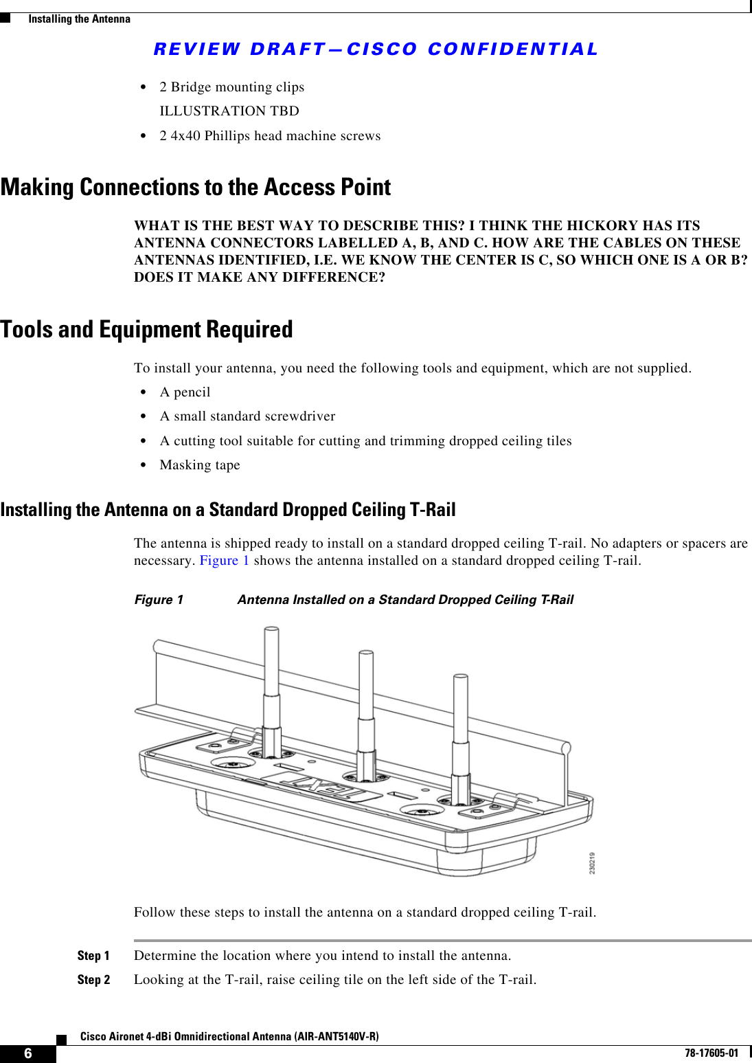 REVIEW DRAFT—CISCO CONFIDENTIAL6Cisco Aironet 4-dBi Omnidirectional Antenna (AIR-ANT5140V-R)78-17605-01  Installing the Antenna•2 Bridge mounting clipsILLUSTRATION TBD•2 4x40 Phillips head machine screwsMaking Connections to the Access PointWHAT IS THE BEST WAY TO DESCRIBE THIS? I THINK THE HICKORY HAS ITS ANTENNA CONNECTORS LABELLED A, B, AND C. HOW ARE THE CABLES ON THESE ANTENNAS IDENTIFIED, I.E. WE KNOW THE CENTER IS C, SO WHICH ONE IS A OR B? DOES IT MAKE ANY DIFFERENCE?Tools and Equipment RequiredTo install your antenna, you need the following tools and equipment, which are not supplied.•A pencil•A small standard screwdriver•A cutting tool suitable for cutting and trimming dropped ceiling tiles•Masking tapeInstalling the Antenna on a Standard Dropped Ceiling T-RailThe antenna is shipped ready to install on a standard dropped ceiling T-rail. No adapters or spacers are necessary. Figure 1 shows the antenna installed on a standard dropped ceiling T-rail.Figure 1 Antenna Installed on a Standard Dropped Ceiling T-RailFollow these steps to install the antenna on a standard dropped ceiling T-rail.Step 1 Determine the location where you intend to install the antenna.Step 2 Looking at the T-rail, raise ceiling tile on the left side of the T-rail.