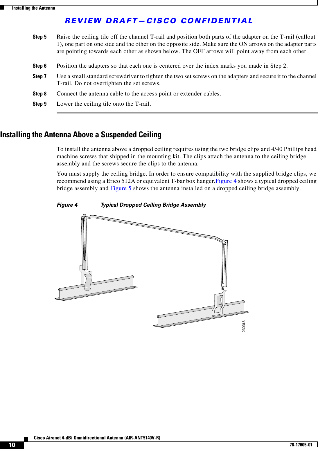 REVIEW DRAFT—CISCO CONFIDENTIAL10Cisco Aironet 4-dBi Omnidirectional Antenna (AIR-ANT5140V-R)78-17605-01  Installing the AntennaStep 5 Raise the ceiling tile off the channel T-rail and position both parts of the adapter on the T-rail (callout 1), one part on one side and the other on the opposite side. Make sure the ON arrows on the adapter parts are pointing towards each other as shown below. The OFF arrows will point away from each other.Step 6 Position the adapters so that each one is centered over the index marks you made in Step 2.Step 7 Use a small standard screwdriver to tighten the two set screws on the adapters and secure it to the channel T-rail. Do not overtighten the set screws.Step 8 Connect the antenna cable to the access point or extender cables.Step 9 Lower the ceiling tile onto the T-rail. Installing the Antenna Above a Suspended CeilingTo install the antenna above a dropped ceiling requires using the two bridge clips and 4/40 Phillips head machine screws that shipped in the mounting kit. The clips attach the antenna to the ceiling bridge assembly and the screws secure the clips to the antenna.You must supply the ceiling bridge. In order to ensure compatibility with the supplied bridge clips, we recommend using a Erico 512A or equivalent T-bar box hanger.Figure 4 shows a typical dropped ceiling bridge assembly and Figure 5 shows the antenna installed on a dropped ceiling bridge assembly.Figure 4 Typical Dropped Ceiling Bridge Assembly230318