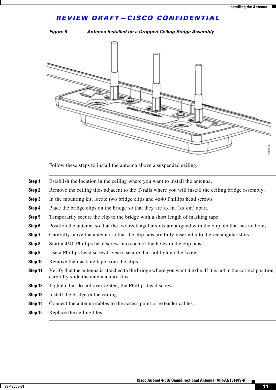 REVIEW DRAFT—CISCO CONFIDENTIAL11Cisco Aironet 4-dBi Omnidirectional Antenna (AIR-ANT5140V-R)78-17605-01  Installing the AntennaFigure 5 Antenna Installed on a Dropped Ceiling Bridge AssemblyFollow these steps to install the antenna above a suspended ceiling.Step 1 Establish the location in the ceiling where you want to install the antenna.Step 2 Remove the ceiling tiles adjacent to the T-rails where you will install the ceiling bridge assembly.Step 3 In the mounting kit, locate two bridge clips and 4x40 Phillips head screws.Step 4 Place the bridge clips on the bridge so that they are xx in. (xx cm) apart.Step 5 Temporarily secure the clip to the bridge with a short length of masking tape.Step 6 Position the antenna so that the two rectangular slots are aligned with the clip tab that has no holes.Step 7 Carefully move the antenna so that the clip tabs are fully inserted into the rectangular slots.Step 8 Start a 4/40 Phillips head screw into each of the holes in the clip tabs.Step 9 Use a Phillips head screwdriver to secure, but not tighten the screws.Step 10 Remove the masking tape from the clips.Step 11 Verify that the antenna is attached to the bridge where you want it to be. If it is not in the correct position, carefully slide the antenna until it is.Step 12 Tighten, but do not overtighten, the Phillips head screws.Step 13 Install the bridge in the ceiling.Step 14 Connect the antenna cables to the access point or extender cables.Step 15 Replace the ceiling tiles.