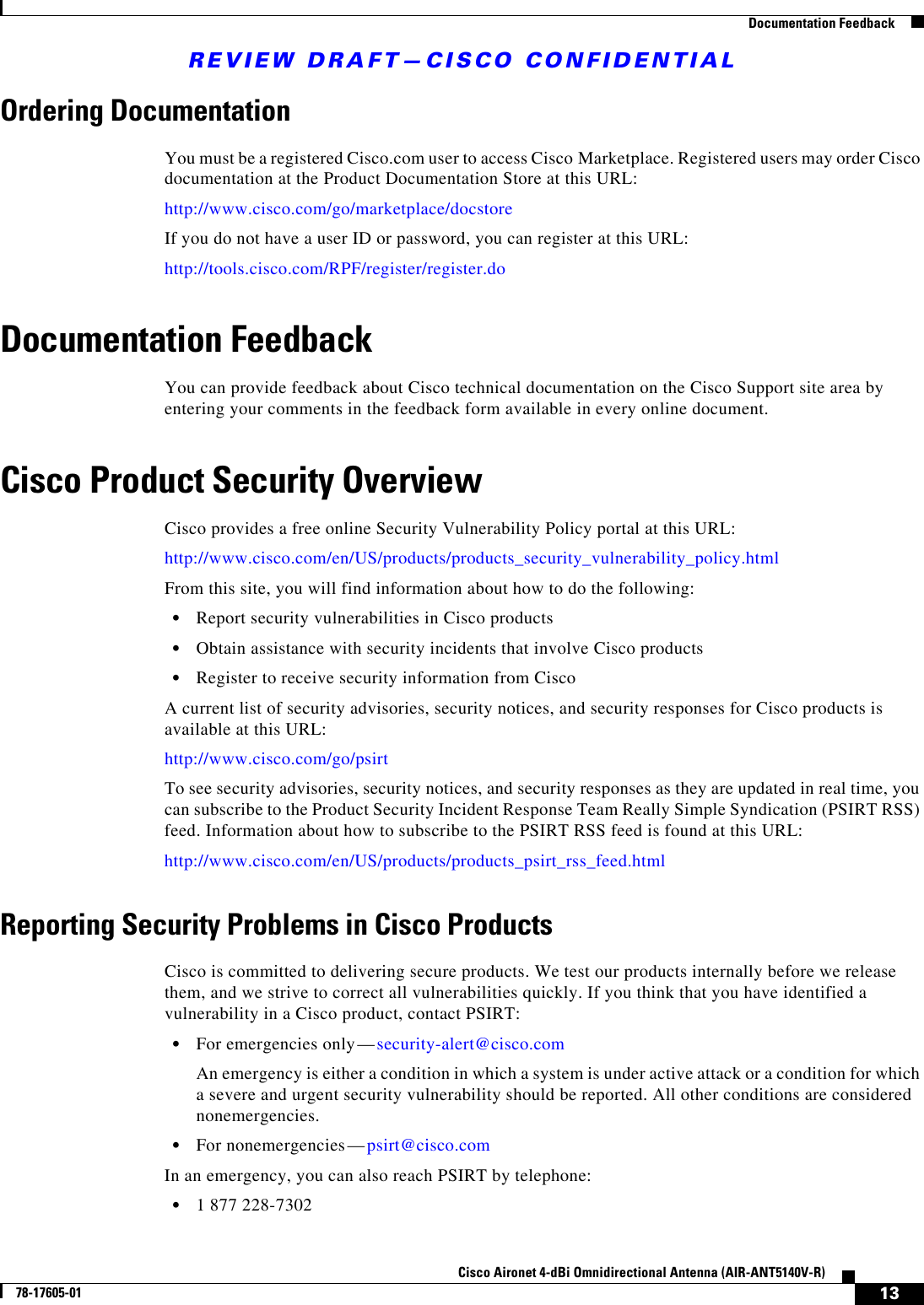 REVIEW DRAFT—CISCO CONFIDENTIAL13Cisco Aironet 4-dBi Omnidirectional Antenna (AIR-ANT5140V-R)78-17605-01  Documentation FeedbackOrdering DocumentationYou must be a registered Cisco.com user to access Cisco Marketplace. Registered users may order Cisco documentation at the Product Documentation Store at this URL: http://www.cisco.com/go/marketplace/docstoreIf you do not have a user ID or password, you can register at this URL:http://tools.cisco.com/RPF/register/register.doDocumentation FeedbackYou can provide feedback about Cisco technical documentation on the Cisco Support site area by entering your comments in the feedback form available in every online document.Cisco Product Security OverviewCisco provides a free online Security Vulnerability Policy portal at this URL:http://www.cisco.com/en/US/products/products_security_vulnerability_policy.htmlFrom this site, you will find information about how to do the following:•Report security vulnerabilities in Cisco products•Obtain assistance with security incidents that involve Cisco products•Register to receive security information from CiscoA current list of security advisories, security notices, and security responses for Cisco products is available at this URL:http://www.cisco.com/go/psirtTo see security advisories, security notices, and security responses as they are updated in real time, you can subscribe to the Product Security Incident Response Team Really Simple Syndication (PSIRT RSS) feed. Information about how to subscribe to the PSIRT RSS feed is found at this URL:http://www.cisco.com/en/US/products/products_psirt_rss_feed.htmlReporting Security Problems in Cisco ProductsCisco is committed to delivering secure products. We test our products internally before we release them, and we strive to correct all vulnerabilities quickly. If you think that you have identified a vulnerability in a Cisco product, contact PSIRT:•For emergencies only— security-alert@cisco.comAn emergency is either a condition in which a system is under active attack or a condition for which a severe and urgent security vulnerability should be reported. All other conditions are considered nonemergencies.•For nonemergencies— psirt@cisco.comIn an emergency, you can also reach PSIRT by telephone:•1 877 228-7302