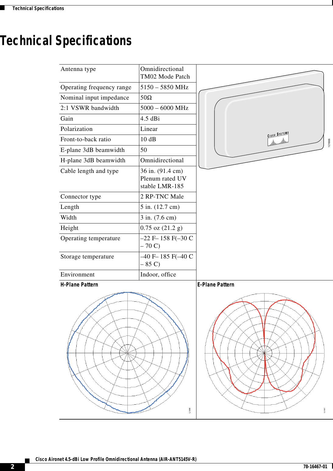 2Cisco Aironet 4.5-dBi Low Profile Omnidirectional Antenna (AIR-ANT5145V-R) 78-16467-01  Technical SpecificationsTechnical SpecificationsAntenna type OmnidirectionalTM02 Mode PatchOperating frequency range 5150 – 5850 MHzNominal input impedance 50Ω2:1 VSWR bandwidth 5000 – 6000 MHzGain 4.5 dBiPolarization LinearFront-to-back ratio 10 dBE-plane 3dB beamwidth 50H-plane 3dB beamwidth OmnidirectionalCable length and type 36 in. (91.4 cm)Plenum rated UVstable LMR-185Connector type 2 RP-TNC MaleLength 5 in. (12.7 cm)Width 3 in. (7.6 cm)Height 0.75 oz (21.2 g)Operating temperature –22 F– 158 F(–30 C– 70 C)Storage temperature –40 F– 185 F(–40 C– 85 C)Environment Indoor, officeH-Plane Pattern E-Plane Pattern121666