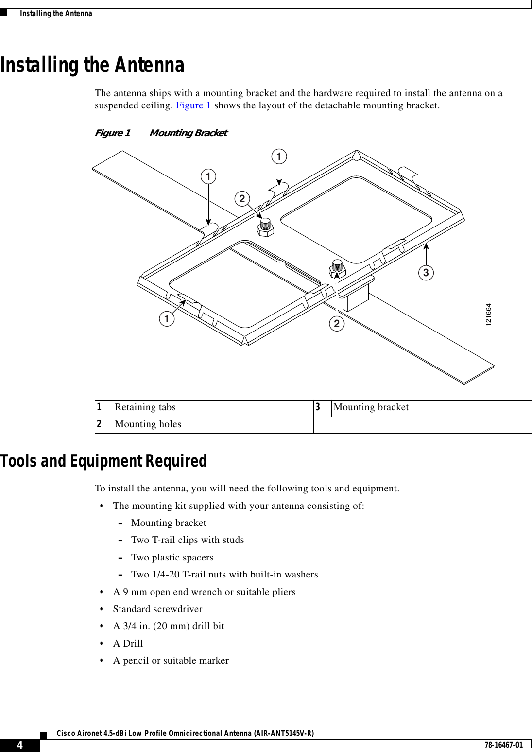 4Cisco Aironet 4.5-dBi Low Profile Omnidirectional Antenna (AIR-ANT5145V-R) 78-16467-01  Installing the AntennaInstalling the AntennaThe antenna ships with a mounting bracket and the hardware required to install the antenna on asuspended ceiling. Figure 1 shows the layout of the detachable mounting bracket.Figure 1 Mounting BracketTools and Equipment RequiredTo install the antenna, you will need the following tools and equipment.•The mounting kit supplied with your antenna consisting of:–Mounting bracket–Two T-rail clips with studs–Two plastic spacers–Two 1/4-20 T-rail nuts with built-in washers•A 9 mm open end wrench or suitable pliers•Standard screwdriver•A 3/4 in. (20 mm) drill bit•A Drill•A pencil or suitable marker1Retaining tabs 3Mounting bracket2Mounting holes121664113212