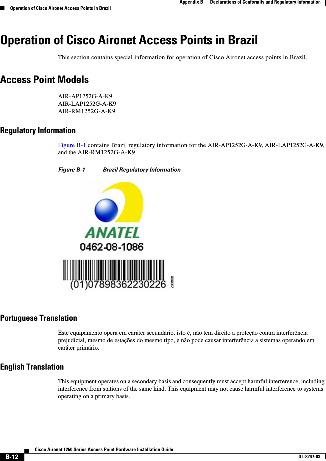  B-12Cisco Aironet 1250 Series Access Point Hardware Installation GuideOL-8247-03Appendix B      Declarations of Conformity and Regulatory InformationOperation of Cisco Aironet Access Points in BrazilOperation of Cisco Aironet Access Points in BrazilThis section contains special information for operation of Cisco Aironet access points in Brazil.Access Point ModelsAIR-AP1252G-A-K9AIR-LAP1252G-A-K9AIR-RM1252G-A-K9Regulatory InformationFigure B-1 contains Brazil regulatory information for the AIR-AP1252G-A-K9, AIR-LAP1252G-A-K9, and the AIR-RM1252G-A-K9.Figure B-1 Brazil Regulatory InformationPortuguese TranslationEste equipamento opera em caráter secundário, isto é, não tem direito a proteção contra interferência prejudicial, mesmo de estações do mesmo tipo, e não pode causar interferência a sistemas operando em caráter primário.English TranslationThis equipment operates on a secondary basis and consequently must accept harmful interference, including interference from stations of the same kind. This equipment may not cause harmful interference to systems operating on a primary basis. 