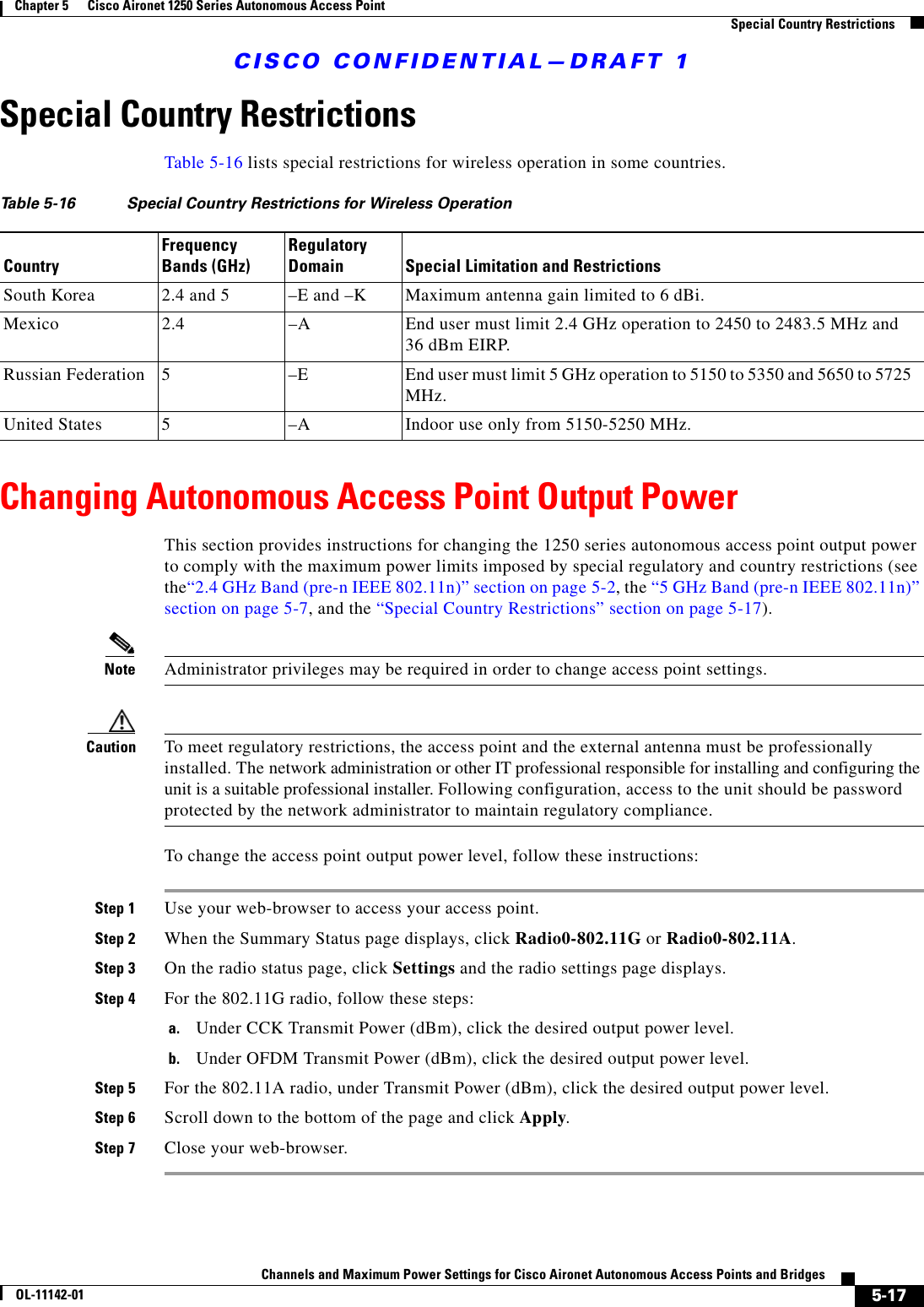 CISCO CONFIDENTIAL—DRAFT 15-17Channels and Maximum Power Settings for Cisco Aironet Autonomous Access Points and BridgesOL-11142-01Chapter 5      Cisco Aironet 1250 Series Autonomous Access Point    Special Country RestrictionsSpecial Country RestrictionsTable 5-16 lists special restrictions for wireless operation in some countries. Changing Autonomous Access Point Output PowerThis section provides instructions for changing the 1250 series autonomous access point output power to comply with the maximum power limits imposed by special regulatory and country restrictions (see the“2.4 GHz Band (pre-n IEEE 802.11n)” section on page 5-2, the “5 GHz Band (pre-n IEEE 802.11n)” section on page 5-7, and the “Special Country Restrictions” section on page 5-17). Note Administrator privileges may be required in order to change access point settings.Caution To meet regulatory restrictions, the access point and the external antenna must be professionally installed. The network administration or other IT professional responsible for installing and configuring the unit is a suitable professional installer. Following configuration, access to the unit should be password protected by the network administrator to maintain regulatory compliance.To change the access point output power level, follow these instructions:Step 1 Use your web-browser to access your access point.Step 2 When the Summary Status page displays, click Radio0-802.11G or Radio0-802.11A.Step 3 On the radio status page, click Settings and the radio settings page displays.Step 4 For the 802.11G radio, follow these steps:a. Under CCK Transmit Power (dBm), click the desired output power level.b. Under OFDM Transmit Power (dBm), click the desired output power level.Step 5 For the 802.11A radio, under Transmit Power (dBm), click the desired output power level.Step 6 Scroll down to the bottom of the page and click Apply. Step 7 Close your web-browser.Table 5-16 Special Country Restrictions for Wireless OperationCountryFrequency Bands (GHz)Regulatory Domain Special Limitation and RestrictionsSouth Korea 2.4 and 5  –E and –K Maximum antenna gain limited to 6 dBi.Mexico 2.4  –A End user must limit 2.4 GHz operation to 2450 to 2483.5 MHz and 36 dBm EIRP.Russian Federation 5 –E End user must limit 5 GHz operation to 5150 to 5350 and 5650 to 5725 MHz.United States 5  –A  Indoor use only from 5150-5250 MHz.