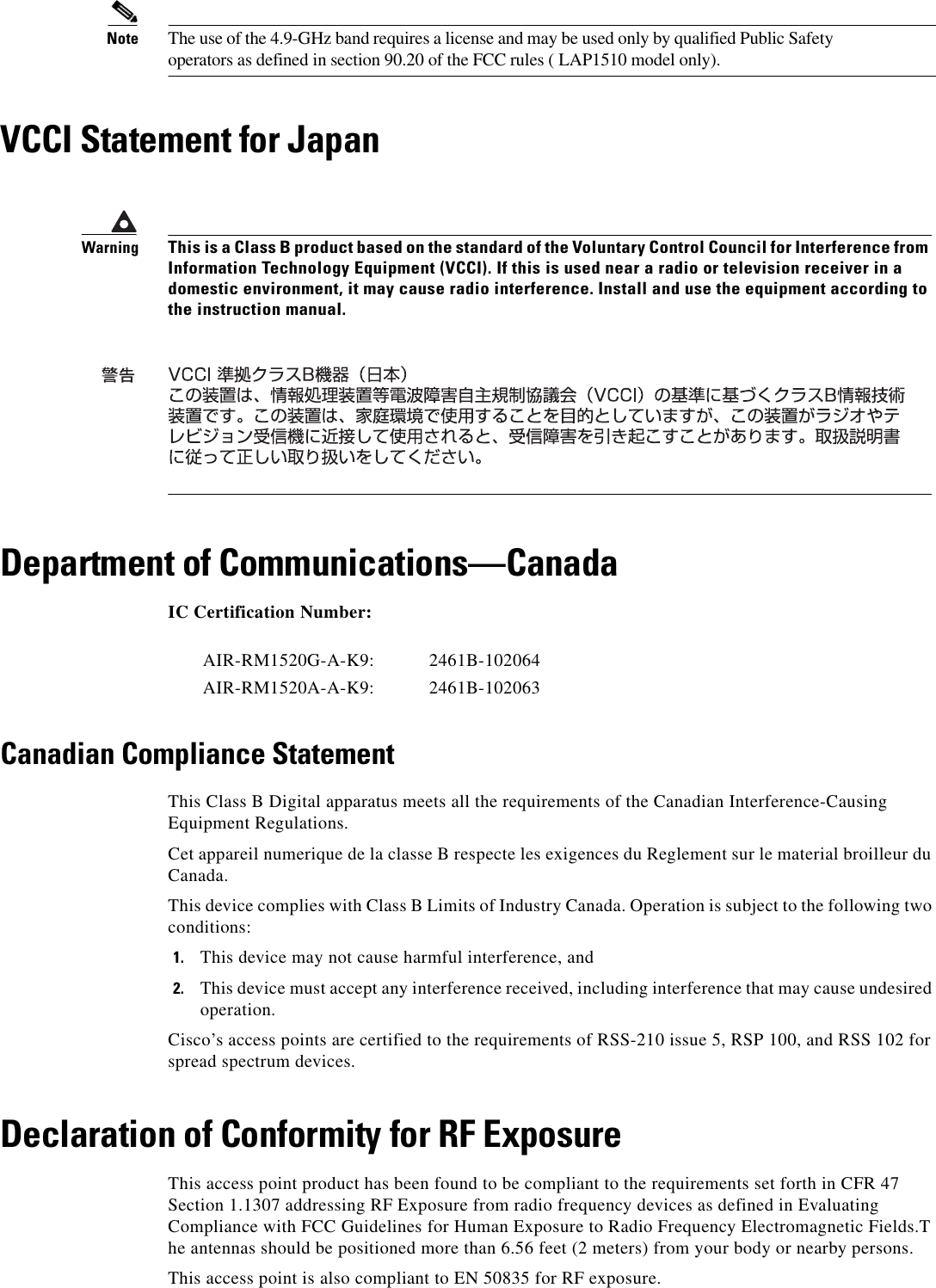 Note The use of the 4.9-GHz band requires a license and may be used only by qualified Public Safety operators as defined in section 90.20 of the FCC rules ( LAP1510 model only).VCCI Statement for JapanDepartment of Communications—CanadaIC Certification Number: Canadian Compliance StatementThis Class B Digital apparatus meets all the requirements of the Canadian Interference-Causing Equipment Regulations.Cet appareil numerique de la classe B respecte les exigences du Reglement sur le material broilleur du Canada.This device complies with Class B Limits of Industry Canada. Operation is subject to the following two conditions:1. This device may not cause harmful interference, and2. This device must accept any interference received, including interference that may cause undesired operation.Cisco’s access points are certified to the requirements of RSS-210 issue 5, RSP 100, and RSS 102 for spread spectrum devices.Declaration of Conformity for RF ExposureThis access point product has been found to be compliant to the requirements set forth in CFR 47Section 1.1307 addressing RF Exposure from radio frequency devices as defined in Evaluating Compliance with FCC Guidelines for Human Exposure to Radio Frequency Electromagnetic Fields.T he antennas should be positioned more than 6.56 feet (2 meters) from your body or nearby persons.This access point is also compliant to EN 50835 for RF exposure.WarningThis is a Class B product based on the standard of the Voluntary Control Council for Interference from Information Technology Equipment (VCCI). If this is used near a radio or television receiver in a domestic environment, it may cause radio interference. Install and use the equipment according to the instruction manual.AIR-RM1520G-A-K9: 2461B-102064AIR-RM1520A-A-K9: 2461B-102063