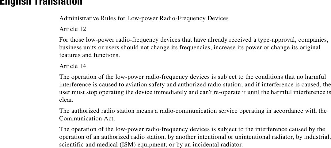 English TranslationAdministrative Rules for Low-power Radio-Frequency DevicesArticle 12For those low-power radio-frequency devices that have already received a type-approval, companies, business units or users should not change its frequencies, increase its power or change its original features and functions.Article 14The operation of the low-power radio-frequency devices is subject to the conditions that no harmful interference is caused to aviation safety and authorized radio station; and if interference is caused, the user must stop operating the device immediately and can&apos;t re-operate it until the harmful interference is clear.The authorized radio station means a radio-communication service operating in accordance with the Communication Act. The operation of the low-power radio-frequency devices is subject to the interference caused by the operation of an authorized radio station, by another intentional or unintentional radiator, by industrial, scientific and medical (ISM) equipment, or by an incidental radiator. 