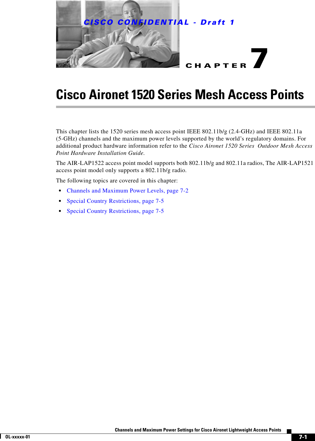 CHAPTER CISCO CONFIDENTIAL - Draft 17-1Channels and Maximum Power Settings for Cisco Aironet Lightweight Access PointsOL-xxxxx-017Cisco Aironet 1520 Series Mesh Access Points This chapter lists the 1520 series mesh access point IEEE 802.11b/g (2.4-GHz) and IEEE 802.11a (5-GHz) channels and the maximum power levels supported by the world’s regulatory domains. For additional product hardware information refer to the Cisco Aironet 1520 Series  Outdoor Mesh Access Point Hardware Installation Guide.The AIR-LAP1522 access point model supports both 802.11b/g and 802.11a radios, The AIR-LAP1521 access point model only supports a 802.11b/g radio.The following topics are covered in this chapter:•Channels and Maximum Power Levels, page 7-2•Special Country Restrictions, page 7-5•Special Country Restrictions, page 7-5