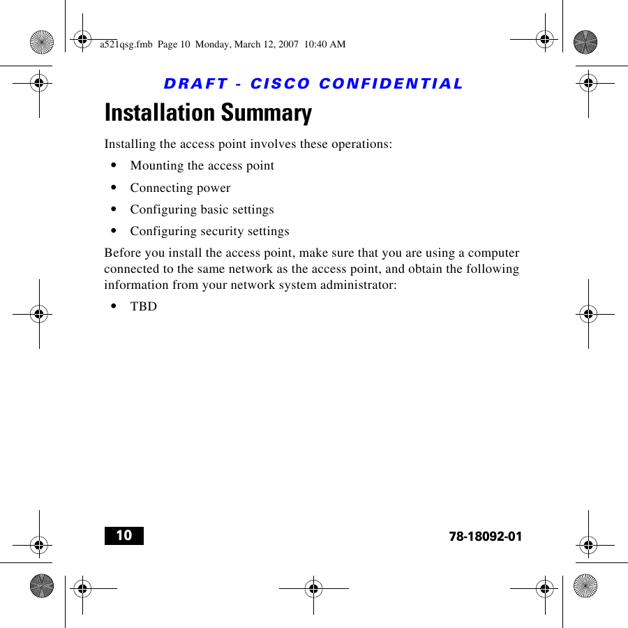 DRAFT - CISCO CONFIDENTIAL1078-18092-01Installation SummaryInstalling the access point involves these operations:•Mounting the access point •Connecting power•Configuring basic settings•Configuring security settingsBefore you install the access point, make sure that you are using a computer connected to the same network as the access point, and obtain the following information from your network system administrator:•TBDa521qsg.fmb  Page 10  Monday, March 12, 2007  10:40 AM