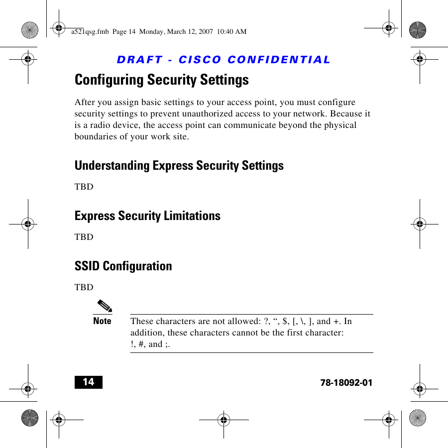 DRAFT - CISCO CONFIDENTIAL1478-18092-01Configuring Security SettingsAfter you assign basic settings to your access point, you must configure security settings to prevent unauthorized access to your network. Because it is a radio device, the access point can communicate beyond the physical boundaries of your work site. Understanding Express Security SettingsTBDExpress Security LimitationsTBDSSID ConfigurationTBDNote These characters are not allowed: ?, “, $, [, \, ], and +. In addition, these characters cannot be the first character: !, #, and ;.a521qsg.fmb  Page 14  Monday, March 12, 2007  10:40 AM