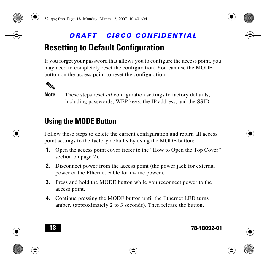 DRAFT - CISCO CONFIDENTIAL1878-18092-01Resetting to Default ConfigurationIf you forget your password that allows you to configure the access point, you may need to completely reset the configuration. You can use the MODE button on the access point to reset the configuration.Note These steps reset all configuration settings to factory defaults, including passwords, WEP keys, the IP address, and the SSID.Using the MODE ButtonFollow these steps to delete the current configuration and return all access point settings to the factory defaults by using the MODE button:1. Open the access point cover (refer to the “How to Open the Top Cover” section on page 2).2. Disconnect power from the access point (the power jack for external power or the Ethernet cable for in-line power).3. Press and hold the MODE button while you reconnect power to the access point.4. Continue pressing the MODE button until the Ethernet LED turns amber. (approximately 2 to 3 seconds). Then release the button.a521qsg.fmb  Page 18  Monday, March 12, 2007  10:40 AM