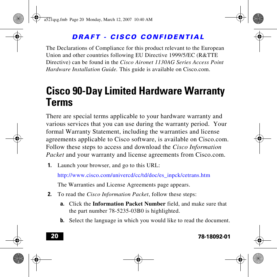 DRAFT - CISCO CONFIDENTIAL2078-18092-01The Declarations of Compliance for this product relevant to the European Union and other countries following EU Directive 1999/5/EC (R&amp;TTE Directive) can be found in the Cisco Aironet 1130AG Series Access Point Hardware Installation Guide. This guide is available on Cisco.com.Cisco 90-Day Limited Hardware Warranty TermsThere are special terms applicable to your hardware warranty and various services that you can use during the warranty period.  Your formal Warranty Statement, including the warranties and license agreements applicable to Cisco software, is available on Cisco.com. Follow these steps to access and download the Cisco Information Packet and your warranty and license agreements from Cisco.com.1. Launch your browser, and go to this URL:http://www.cisco.com/univercd/cc/td/doc/es_inpck/cetrans.htmThe Warranties and License Agreements page appears.2. To read the Cisco Information Packet, follow these steps:a. Click the Information Packet Number field, and make sure that the part number 78-5235-03B0 is highlighted.b. Select the language in which you would like to read the document.a521qsg.fmb  Page 20  Monday, March 12, 2007  10:40 AM