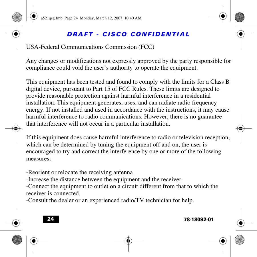 DRAFT - CISCO CONFIDENTIAL2478-18092-01a521qsg.fmb  Page 24  Monday, March 12, 2007  10:40 AMUSA-Federal Communications Commission (FCC)Any changes or modifications not expressly approved by the party responsible for compliance could void the user’s authority to operate the equipment.This equipment has been tested and found to comply with the limits for a Class B digital device, pursuant to Part 15 of FCC Rules. These limits are designed to provide reasonable protection against harmful interference in a residential installation. This equipment generates, uses, and can radiate radio frequency energy. If not installed and used in accordance with the instructions, it may cause harmful interference to radio communications. However, there is no guarantee that interference will not occur in a particular installation.If this equipment does cause harmful interference to radio or television reception, which can be determined by tuning the equipment off and on, the user is encouraged to try and correct the interference by one or more of the following measures:-Reorient or relocate the receiving antenna-Increase the distance between the equipment and the receiver.-Connect the equipment to outlet on a circuit different from that to which the receiver is connected.-Consult the dealer or an experienced radio/TV technician for help.