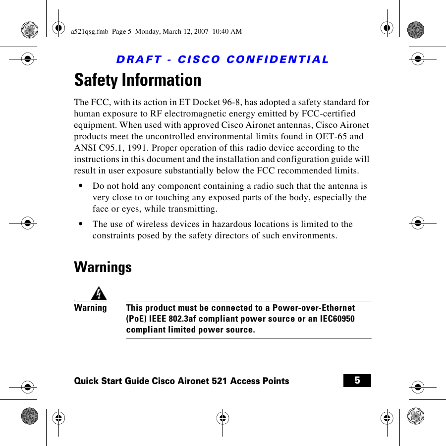 DRAFT - CISCO CONFIDENTIAL5Quick Start Guide Cisco Aironet 521 Access PointsSafety Information The FCC, with its action in ET Docket 96-8, has adopted a safety standard for human exposure to RF electromagnetic energy emitted by FCC-certified equipment. When used with approved Cisco Aironet antennas, Cisco Aironet products meet the uncontrolled environmental limits found in OET-65 and ANSI C95.1, 1991. Proper operation of this radio device according to the instructions in this document and the installation and configuration guide will result in user exposure substantially below the FCC recommended limits.•Do not hold any component containing a radio such that the antenna is very close to or touching any exposed parts of the body, especially the face or eyes, while transmitting.•The use of wireless devices in hazardous locations is limited to the constraints posed by the safety directors of such environments.WarningsWarningThis product must be connected to a Power-over-Ethernet (PoE) IEEE 802.3af compliant power source or an IEC60950 compliant limited power source.a521qsg.fmb  Page 5  Monday, March 12, 2007  10:40 AM