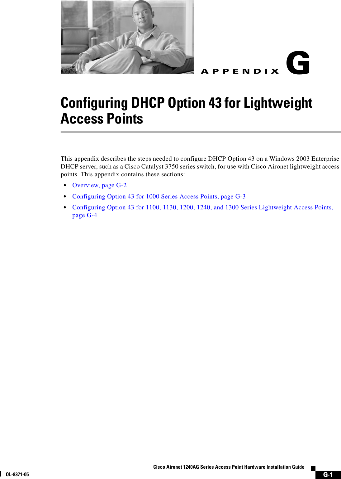  G-1Cisco Aironet 1240AG Series Access Point Hardware Installation GuideOL-8371-05APPENDIXGConfiguring DHCP Option 43 for Lightweight Access PointsThis appendix describes the steps needed to configure DHCP Option 43 on a Windows 2003 Enterprise DHCP server, such as a Cisco Catalyst 3750 series switch, for use with Cisco Aironet lightweight access points. This appendix contains these sections:•Overview, page G-2•Configuring Option 43 for 1000 Series Access Points, page G-3•Configuring Option 43 for 1100, 1130, 1200, 1240, and 1300 Series Lightweight Access Points, page G-4